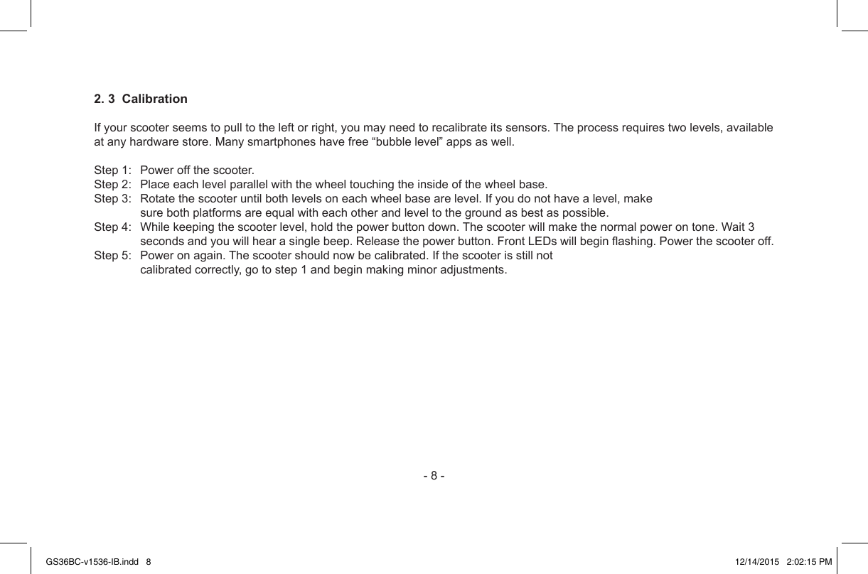 -8-2. 3  CalibrationIfyourscooterseemstopulltotheleftorright,youmayneedtorecalibrateitssensors.Theprocessrequirestwolevels,availableatanyhardwarestore.Manysmartphoneshavefree“bubblelevel”appsaswell.Step1:Poweroffthescooter.Step2:Placeeachlevelparallelwiththewheeltouchingtheinsideofthewheelbase.Step3:Rotatethescooteruntilbothlevelsoneachwheelbasearelevel.Ifyoudonothavealevel,makesurebothplatformsareequalwitheachotherandleveltothegroundasbestaspossible.Step4:Whilekeepingthescooterlevel,holdthepowerbuttondown.Thescooterwillmakethenormalpowerontone.Wait3secondsandyouwillhearasinglebeep.Releasethepowerbutton.FrontLEDswillbeginashing.Powerthescooteroff.Step5:Poweronagain.Thescootershouldnowbecalibrated.Ifthescooterisstillnotcalibratedcorrectly,gotostep1andbeginmakingminoradjustments.GS36BC-v1536-IB.indd   8 12/14/2015   2:02:15 PM