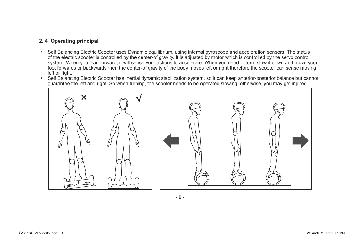 -9-2. 4  Operating principal• SelfBalancingElectricScooterusesDynamicequilibrium,usinginternalgyroscopeandaccelerationsensors.Thestatusoftheelectricscooteriscontrolledbythecenter-ofgravity.Itisadjustedbymotorwhichiscontrolledbytheservocontrolsystem.Whenyouleanforward,itwillsenseyouractionstoaccelerate.Whenyouneedtoturn,slowitdownandmoveyourfootforwardsorbackwardsthenthecenter-ofgravityofthebodymovesleftorrightthereforethescootercansensemovingleftorright.• SelfBalancingElectricScooterhasinertialdynamicstabilizationsystem,soitcankeepanterior-posteriorbalancebutcannotguaranteetheleftandright.Sowhenturning,thescooterneedstobeoperatedslowing,otherwise,youmaygetinjured.GS36BC-v1536-IB.indd   9 12/14/2015   2:02:15 PM