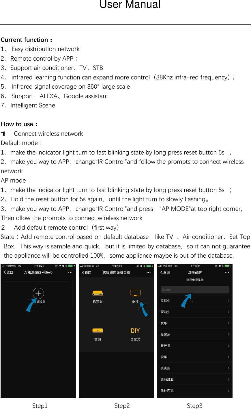 Current function： 1、 Easy distribution network 2、Remote control by APP； 3、Support air conditioner、TV、STB 4、 infrared learning function can expand more control（38Khz infra-red frequency）； 5、 Infrared signal coverage on 360° large scale 6、 Support    ALEXA、Google assistant 7、Intelligent Scene  How to use：  Connect wireless network Default mode： 1、make the indicator light turn to fast blinking state by long press reset button 5s ； 2、make you way to APP，change“IR Control”and follow the prompts to connect wireless network AP mode： 1、make the indicator light turn to fast blinking state by long press reset button 5s ； 2、Hold the reset button for 5s again，until the light turn to slowly flashing。 3、make you way to APP，change“IR Control”and press  “AP MODE”at top right corner， Then ollow the prompts to connect wireless network  Add default remote control（first way） State：Add remote control based on default database  like TV  、Air conditioner、Set Top Box，This way is sample and quick，but it is limited by database，so it can not guarantee the appliance will be controlled 100%，some appliance maybe is out of the database.      Step1              Step2           Step3 User Manual12