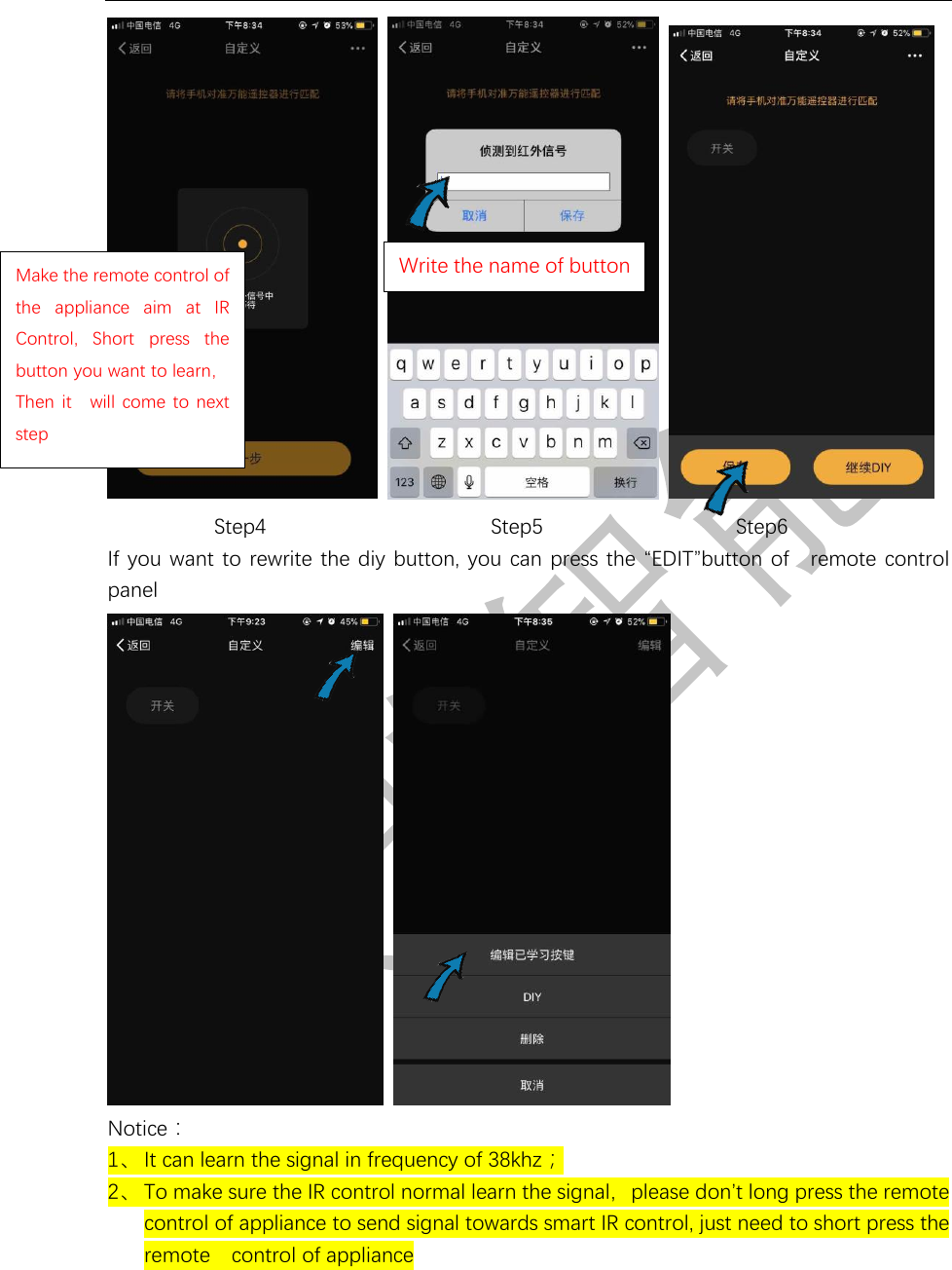       Step4              Step5           Step6 If you want to rewrite the diy button, you can press the “EDIT”button of  remote control panel        Notice： 1、 It can learn the signal in frequency of 38khz； 2、 To make sure the IR control normal learn the signal，please don’t long press the remote  control of appliance to send signal towards smart IR control, just need to short press the remote  control of appliance  Make the remote control of the  appliance  aim  at IR Control,  Short  press  the button you want to learn，Then  it  will come to  next step Write the name of button 