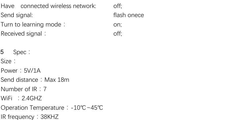  Have  connected wireless network:    off; Send signal:              flash onece   Turn to learning mode：    on; Received signal：           off;  Spec： Size： Power：5V/1A Send distance：Max 18m Number of IR：7 WiFi  ：2.4GHZ Operation Temperature：-10℃~45℃ IR frequency：38KHZ 5