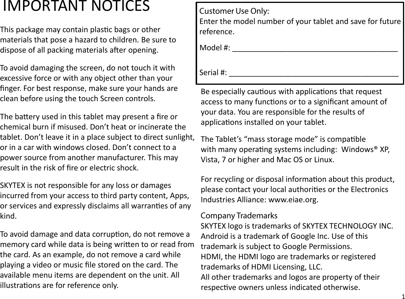 IMPORTANT NOTICESThis package may contain plasc bags or othermaterials that pose a hazard to children. Be sure todispose of all packing materials aer opening.To avoid damaging the screen, do not touch it with excessive force or with any object other than your ﬁnger. For best response, make sure your hands are clean before using the touch Screen controls.To avoid damage and data corrupon, do not remove a memory card while data is being wrien to or read from the card. As an example, do not remove a card while playing a video or music ﬁle stored on the card. The available menu items are dependent on the unit. All illustraons are for reference only.The baery used in this tablet may present a ﬁre orchemical burn if misused. Don’t heat or incinerate the tablet. Don’t leave it in a place subject to direct sunlight, or in a car with windows closed. Don’t connect to a power source from another manufacturer. This may result in the risk of ﬁre or electric shock.Be especially cauous with applicaons that request access to many funcons or to a signiﬁcant amount of your data. You are responsible for the results of applicaons installed on your tablet.The Tablet’s “mass storage mode” is compablewith many operang systems including:  Windows® XP, Vista, 7 or higher and Mac OS or Linux.For recycling or disposal informaon about this product,please contact your local authories or the ElectronicsIndustries Alliance: www.eiae.org.SKYTEX is not responsible for any loss or damages incurred from your access to third party content, Apps, or services and expressly disclaims all warranes of any kind. Company TrademarksSKYTEX logo is trademarks of SKYTEX TECHNOLOGY INC.Android is a trademark of Google Inc. Use of this trademark is subject to Google Permissions.HDMI, the HDMI logo are trademarks or registered trademarks of HDMI Licensing, LLC.All other trademarks and logos are property of their respecve owners unless indicated otherwise.1Customer Use Only:Enter the model number of your tablet and save for future reference.Model #: _______________________________________Serial #: ________________________________________