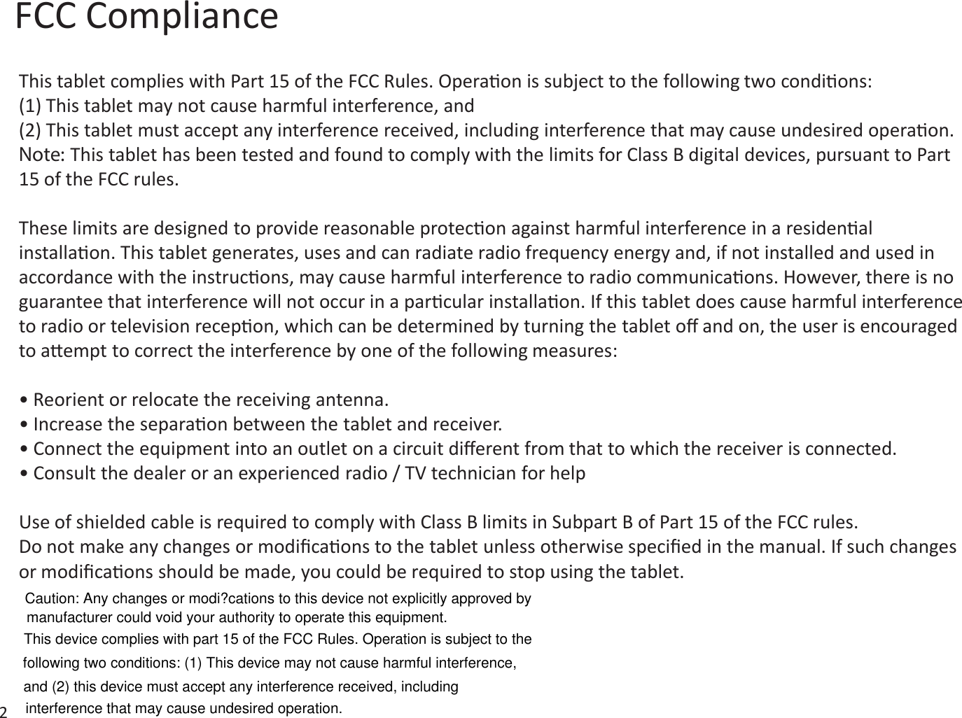 FCC Compliance2This tablet complies with Part 15 of the FCC Rules. Operaon is subject to the following two condions:(1) This tablet may not cause harmful interference, and(2) This tablet must accept any interference received, including interference that may cause undesired operaon.Note: This tablet has been tested and found to comply with the limits for Class B digital devices, pursuant to Part 15 of the FCC rules.These limits are designed to provide reasonable protecon against harmful interference in a residenal installaon. This tablet generates, uses and can radiate radio frequency energy and, if not installed and used in accordance with the instrucons, may cause harmful interference to radio communicaons. However, there is no guarantee that interference will not occur in a parcular installaon. If this tablet does cause harmful interference to radio or television recepon, which can be determined by turning the tablet oﬀ and on, the user is encouraged to aempt to correct the interference by one of the following measures:• Reorient or relocate the receiving antenna.• Increase the separaon between the tablet and receiver.• Connect the equipment into an outlet on a circuit diﬀerent from that to which the receiver is connected.• Consult the dealer or an experienced radio / TV technician for helpUse of shielded cable is required to comply with Class B limits in Subpart B of Part 15 of the FCC rules.Do not make any changes or modiﬁcaons to the tablet unless otherwise speciﬁed in the manual. If such changes or modiﬁcaons should be made, you could be required to stop using the tablet.and (2) this device must accept any interference received, including interference that may cause undesired operation.following two conditions: (1) This device may not cause harmful interference, This device complies with part 15 of the FCC Rules. Operation is subject to the manufacturer could void your authority to operate this equipment.Caution: Any changes or modi?cations to this device not explicitly approved by 