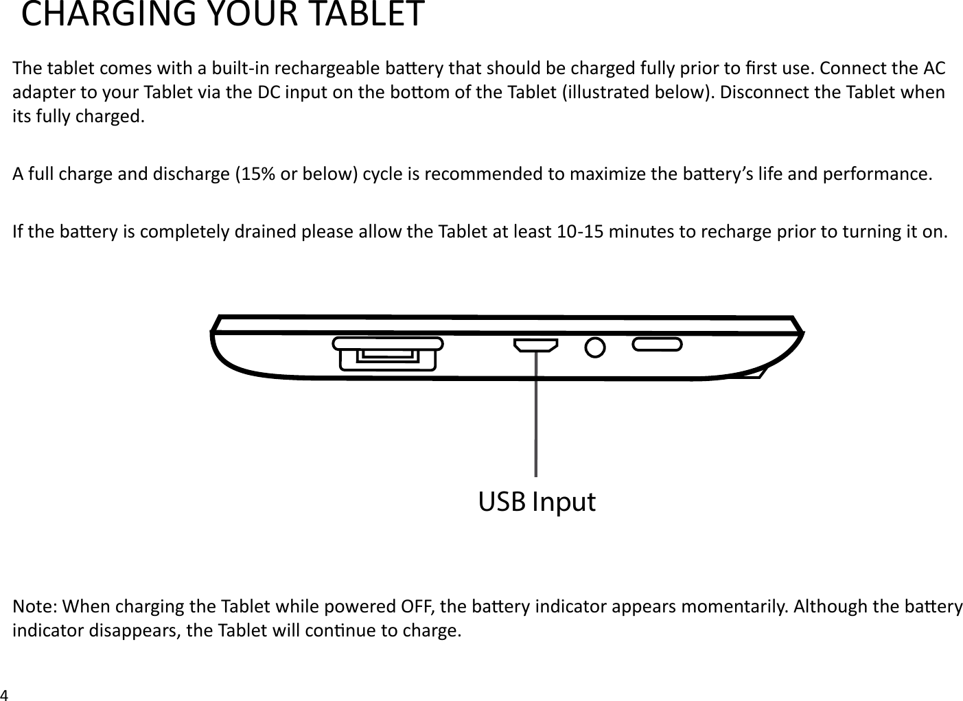 CHARGING YOUR TABLETThe tablet comes with a built-in rechargeable baery that should be charged fully prior to ﬁrst use. Connect the AC adapter to your Tablet via the DC input on the boom of the Tablet (illustrated below). Disconnect the Tablet when its fully charged.A full charge and discharge (15% or below) cycle is recommended to maximize the baery’s life and performance. If the baery is completely drained please allow the Tablet at least 10-15 minutes to recharge prior to turning it on. Note: When charging the Tablet while powered OFF, the baery indicator appears momentarily. Although the baery indicator disappears, the Tablet will connue to charge. 4USB Input