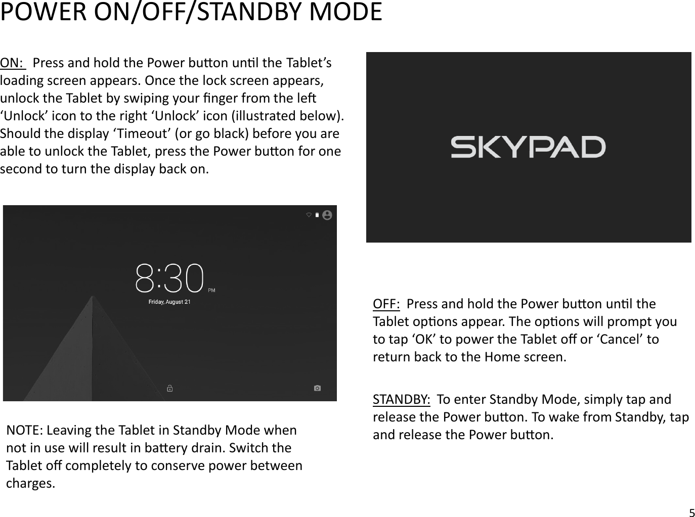 ON:  Press and hold the Power buon unl the Tablet’s loading screen appears. Once the lock screen appears, unlock the Tablet by swiping your ﬁnger from the le ‘Unlock’ icon to the right ‘Unlock’ icon (illustrated below). Should the display ‘Timeout’ (or go black) before you are able to unlock the Tablet, press the Power buon for one second to turn the display back on. OFF: Press and hold the Power buon unl the Tablet opons appear. The opons will prompt you to tap ‘OK’ to power the Tablet oﬀ or ‘Cancel’ to return back to the Home screen.STANDBY: To enter Standby Mode, simply tap and release the Power buon. To wake from Standby, tap and release the Power buon.POWER ON/OFF/STANDBY MODENOTE: Leaving the Tablet in Standby Mode when not in use will result in baery drain. Switch the Tablet oﬀ completely to conserve power between charges. 5