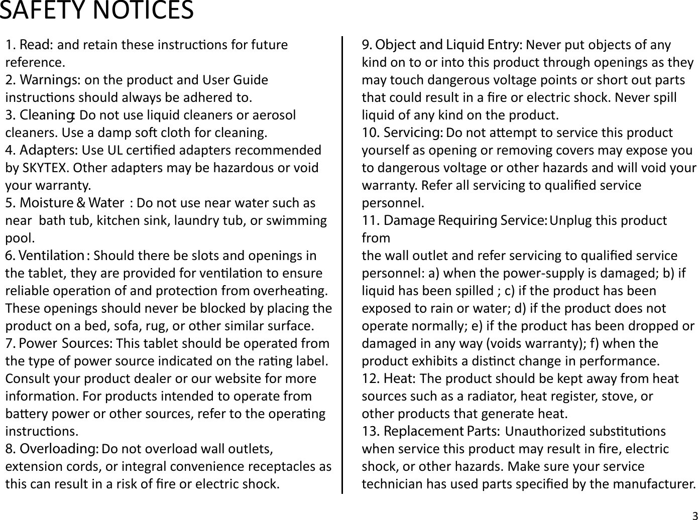 SAFETY NOTICES1. Read: and retain these instrucons for future reference. 2. Warnings: on the product and User Guide instrucons should always be adhered to.3. Cleaning: Do not use liquid cleaners or aerosolcleaners. Use a damp so cloth for cleaning.4. Adapters: Use UL cerﬁed adapters recommended by SKYTEX. Other adapters may be hazardous or void your warranty.5. Moisture &amp; Water : Do not use near water such as near  bath tub, kitchen sink, laundry tub, or swimming pool.6. Ventilation : Should there be slots and openings in the tablet, they are provided for venlaon to ensure reliable operaon of and protecon from overheang. These openings should never be blocked by placing theproduct on a bed, sofa, rug, or other similar surface.7. Power Sources: This tablet should be operated from the type of power source indicated on the rang label. Consult your product dealer or our website for more informaon. For products intended to operate from baery power or other sources, refer to the operanginstrucons.8. Overloading: Do not overload wall outlets, extension cords, or integral convenience receptacles as this can result in a risk of ﬁre or electric shock.9. Object and Liquid Entry: Never put objects of anykind on to or into this product through openings as they may touch dangerous voltage points or short out parts that could result in a ﬁre or electric shock. Never spill liquid of any kind on the product.10. Servicing: Do not aempt to service this product yourself as opening or removing covers may expose you to dangerous voltage or other hazards and will void your warranty. Refer all servicing to qualiﬁed service personnel.11. Damage Requiring Service: Unplug this product fromthe wall outlet and refer servicing to qualiﬁed servicepersonnel: a) when the power-supply is damaged; b) if liquid has been spilled ; c) if the product has been exposed to rain or water; d) if the product does not operate normally; e) if the product has been dropped or damaged in any way (voids warranty); f) when the product exhibits a disnct change in performance.12. Heat: The product should be kept away from heatsources such as a radiator, heat register, stove, orother products that generate heat.13. Replacement Parts:  Unauthorized substuons when service this product may result in ﬁre, electric shock, or other hazards. Make sure your service technician has used parts speciﬁed by the manufacturer.3