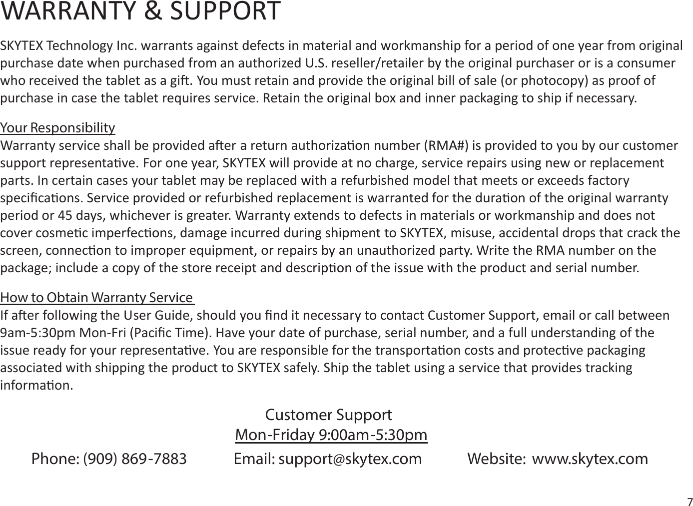 WARRANTY &amp; SUPPORTSKYTEX Technology Inc. warrants against defects in material and workmanship for a period of one year from original purchase date when purchased from an authorized U.S. reseller/retailer by the original purchaser or is a consumer who received the tablet as a gi. You must retain and provide the original bill of sale (or photocopy) as proof of purchase in case the tablet requires service. Retain the original box and inner packaging to ship if necessary.Your ResponsibilityWarranty service shall be provided aer a return authorizaon number (RMA#) is provided to you by our customer support representave. For one year, SKYTEX will provide at no charge, service repairs using new or replacement parts. In certain cases your tablet may be replaced with a refurbished model that meets or exceeds factory speciﬁcaons. Service provided or refurbished replacement is warranted for the duraon of the original warranty period or 45 days, whichever is greater. Warranty extends to defects in materials or workmanship and does not cover cosmec imperfecons, damage incurred during shipment to SKYTEX, misuse, accidental drops that crack the screen, connecon to improper equipment, or repairs by an unauthorized party. Write the RMA number on the package; include a copy of the store receipt and descripon of the issue with the product and serial number. How to Obtain Warranty ServiceIf aer following the User Guide, should you ﬁnd it necessary to contact Customer Support, email or call between 9am-5:30pm Mon-Fri (Paciﬁc Time). Have your date of purchase, serial number, and a full understanding of the issue ready for your representave. You are responsible for the transportaon costs and protecve packaging associated with shipping the product to SKYTEX safely. Ship the tablet using a service that provides tracking informaon.Phone: (909) 869-7883             Email: support@skytex.com Website: www.skytex.comCustomer SupportMon-Friday 9:00am-5:30pm7