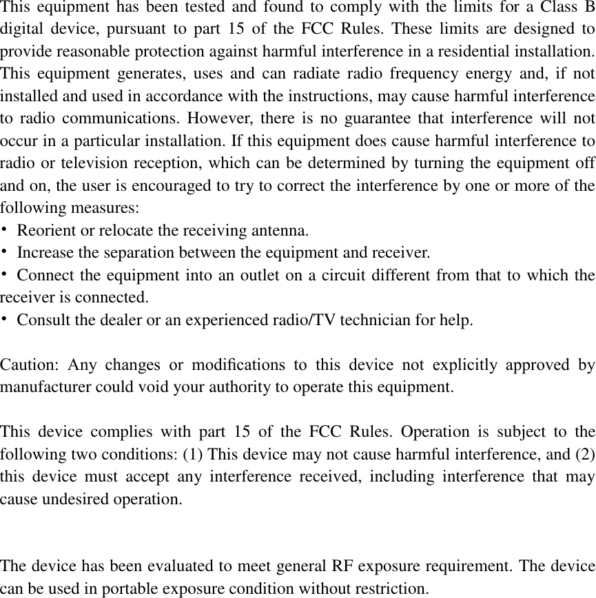   This equipment has been tested and  found to comply with the limits  for a Class B digital  device,  pursuant  to  part  15  of  the  FCC  Rules.  These  limits  are designed  to provide reasonable protection against harmful interference in a residential installation. This  equipment  generates,  uses  and  can  radiate  radio  frequency  energy  and,  if  not installed and used in accordance with the instructions, may cause harmful interference to  radio communications. However, there is  no  guarantee  that  interference  will  not occur in a particular installation. If this equipment does cause harmful interference to radio or television reception, which can be determined by turning the equipment off and on, the user is encouraged to try to correct the interference by one or more of the following measures: •  Reorient or relocate the receiving antenna. •  Increase the separation between the equipment and receiver. •  Connect the equipment into an outlet on a circuit different from that to which the receiver is connected. •  Consult the dealer or an experienced radio/TV technician for help.  Caution:  Any  changes  or  modiﬁcations  to  this  device  not  explicitly  approved  by manufacturer could void your authority to operate this equipment.  This  device  complies  with  part  15  of  the  FCC  Rules.  Operation  is  subject  to  the following two conditions: (1) This device may not cause harmful interference, and (2) this  device  must  accept  any  interference  received,  including  interference  that  may cause undesired operation.   The device has been evaluated to meet general RF exposure requirement. The device can be used in portable exposure condition without restriction.    