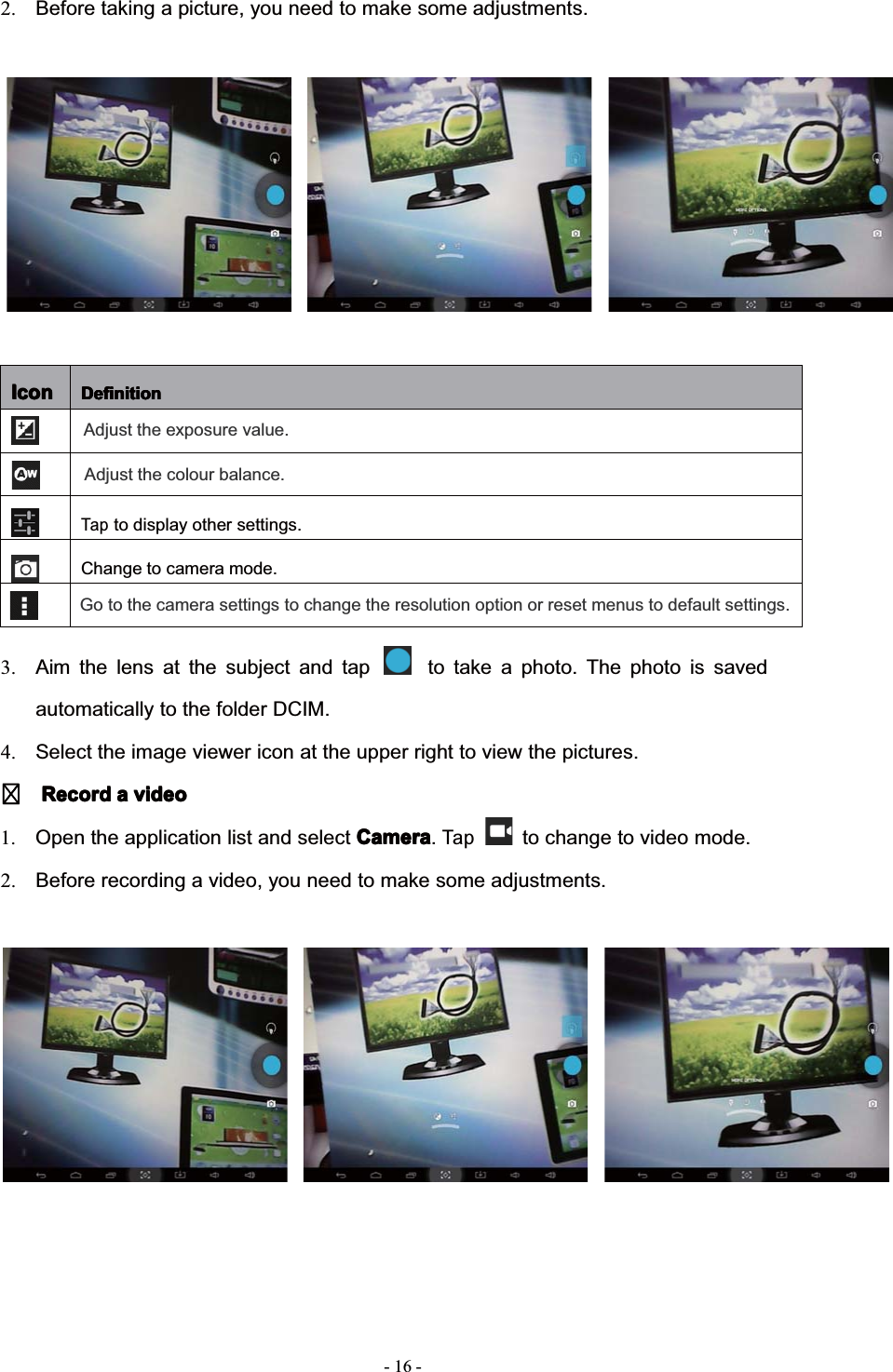 2. Before taking a picture, you need to make some adjustments.IconIconIconIcon DefinitionDefinitionDefinitionDefinitionTapto display other settings.Change to camera mode.Adjust the colour balance.Adjust the exposure value.Go to the camera settings to change the resolution option or reset menus to default settings.3. Aim the lens at the subject and tap to take a photo. The photo is savedautomatically to the folder DCIM.4. Select the image viewer icon at the upper right to view the pictures.RecordRecordRecordRecord aaaavideovideovideovideo1. Open the application list and select CameraCameraCameraCamera.Tapto change to video mode.2. Before recording a video, you need to make some adjustments.