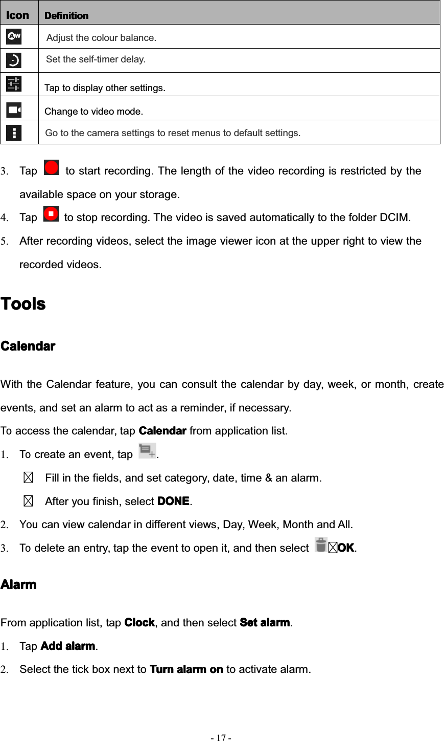 17--IconIconIconIcon DefinitionDefinitionDefinitionDefinitionTapto display other settings.Change to video mode.Adjust the colour balance.Set the self-timer delay.Go to the camera settings to reset menus to default settings.3.Tapto start recording. The length of the video recording is restricted by theavailable space on your storage.4.Tapto stop recording. The video is saved automatically to the folder DCIM.5. After recording videos, select the image viewer icon at the upper right to view therecorded videos.ToolsToolsToolsToolsCalendarCalendarCalendarCalendarWith the Calendar feature, you can consult the calendar by day, week, or month, createevents, and set an alarm to act as a reminder, if necessary.Toaccess the calendar, tap CalendarCalendarCalendarCalendar from application list.1.Tocreate an event, tap .Fill in the fields, and set category, date, time &amp; an alarm.After you finish, select DONEDONEDONEDONE.2.Youcan view calendar in different views, Day, Week, Month and All.3.Todelete an entry, tap the event to open it, and then select OKOKOKOK.AlarmAlarmAlarmAlarmFrom application list, tap ClockClockClockClock, and then select SetSetSetSet alarmalarmalarmalarm.1.TapAddAddAddAdd alarmalarmalarmalarm.2. Select the tick box next to TurnTurnTurnTurn alarmalarmalarmalarm onononon to activate alarm.
