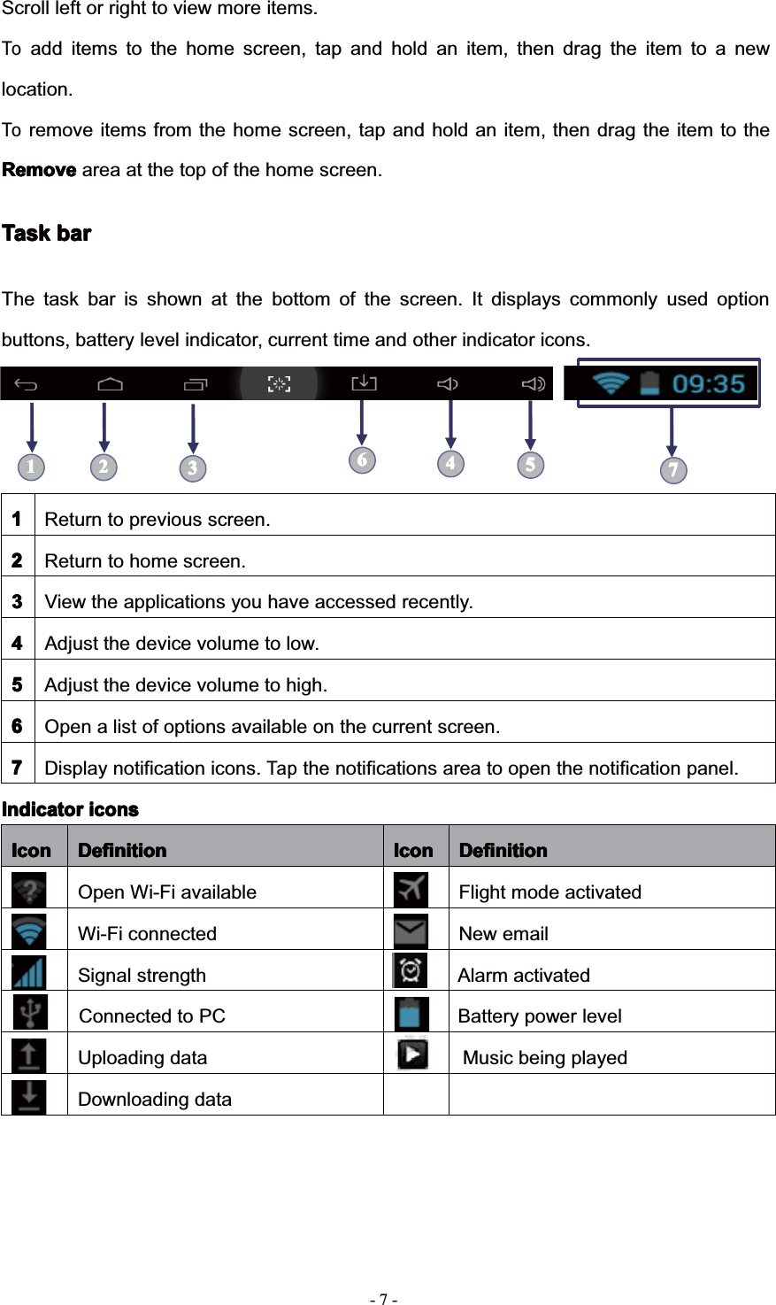 7--Scroll left or right to view more items.Toadd items to the home screen, tap and hold an item, then drag the item to a newlocation.Toremove items from the home screen, tap and hold an item, then drag the item to theRemoveRemoveRemoveRemove area at the top of the home screen.TaskTaskTaskTask barbarbarbarThe task bar is shown at the bottom of the screen. It displays commonly used optionbuttons, battery level indicator, current time and other indicator icons.1111Return to previous screen.2222Return to home screen.3333View the applications you have accessed recently.4444Adjust the device volume to low.5555Adjust the device volume to high.6666Open a list of options available on the current screen.7777Display notification icons.Tapthe notifications area to open the notification panel.IndicatorIndicatorIndicatorIndicator iconsiconsiconsiconsIconIconIconIcon DefinitionDefinitionDefinitionDefinition IconIconIconIcon DefinitionDefinitionDefinitionDefinitionOpen Wi-Fi available Flight mode activatedWi-Fi connected New emailSignal strengthUploading dataDownloading dataConnected to PCAlarm activatedBattery power levelMusic being played1111 222233334444555566667777