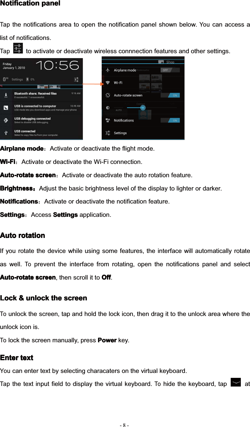 8--NotificationNotificationNotificationNotification panelpanelpanelpanelTapthe notifications area to open the notification panel shown below.Youcan access alist of notifications.Tapto activate or deactivate wireless connnection features and other settings.AirplaneAirplaneAirplaneAirplane modemodemodemode˖Activate or deactivate the flight mode.Wi-FiWi-FiWi-FiWi-Fi˖Activate or deactivate the Wi-Fi connection.Auto-rotateAuto-rotateAuto-rotateAuto-rotate screenscreenscreenscreen˖Activate or deactivate the auto rotation feature.BrightnessBrightnessBrightnessBrightness˖Adjust the basic brightness level of the display to lighter or darker.NotificationsNotificationsNotificationsNotifications˖Activate or deactivate the notification feature.SettingsSettingsSettingsSettings˖Access SettingsSettingsSettingsSettings application.AutoAutoAutoAuto rotationrotationrotationrotationIf you rotate the device while using some features, the interface will automatically rotateas well.Toprevent the interface from rotating, open the notifications panel and selectAuto-rotateAuto-rotateAuto-rotateAuto-rotate screenscreenscreenscreen, then scroll it to OffOffOffOff.LockLockLockLock &amp;&amp;&amp;&amp; unlockunlockunlockunlock thethethethe screenscreenscreenscreenTounlock the screen, tap and hold the lock icon, then drag it to the unlock area where theunlock icon is.Tolock the screen manually, press PowerPowerPowerPower key.EnterEnterEnterEnter texttexttexttextYoucan enter text by selecting characaters on the virtual keyboard.Tapthe text input field to display the virtual keyboard.Tohide the keyboard, tap at