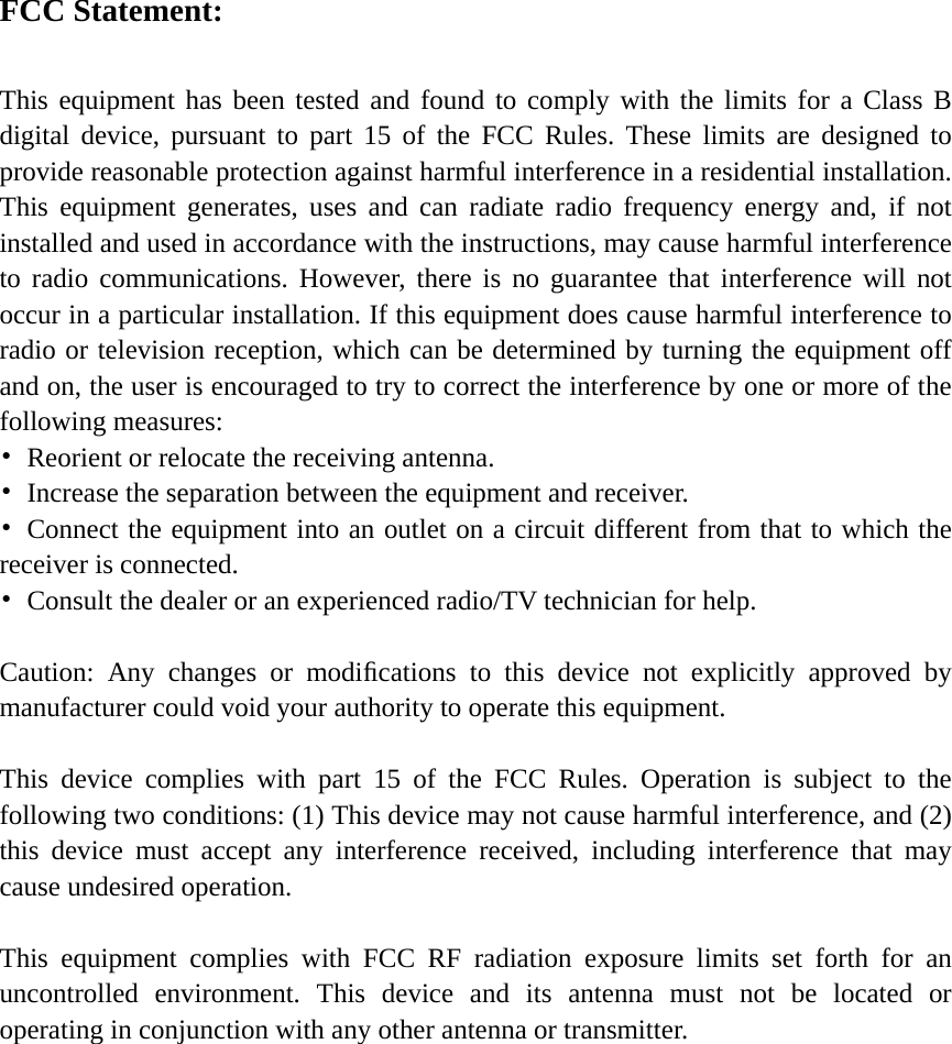  FCC Statement:  This equipment has been tested and found to comply with the limits for a Class B digital device, pursuant to part 15 of the FCC Rules. These limits are designed to provide reasonable protection against harmful interference in a residential installation. This equipment generates, uses and can radiate radio frequency energy and, if not installed and used in accordance with the instructions, may cause harmful interference to radio communications. However, there is no guarantee that interference will not occur in a particular installation. If this equipment does cause harmful interference to radio or television reception, which can be determined by turning the equipment off and on, the user is encouraged to try to correct the interference by one or more of the following measures: •  Reorient or relocate the receiving antenna. •  Increase the separation between the equipment and receiver. • Connect the equipment into an outlet on a circuit different from that to which the receiver is connected. •  Consult the dealer or an experienced radio/TV technician for help.  Caution: Any changes or modiﬁcations to this device not explicitly approved by manufacturer could void your authority to operate this equipment.  This device complies with part 15 of the FCC Rules. Operation is subject to the following two conditions: (1) This device may not cause harmful interference, and (2) this device must accept any interference received, including interference that may cause undesired operation.  This equipment complies with FCC RF radiation exposure limits set forth for an uncontrolled environment. This device and its antenna must not be located or operating in conjunction with any other antenna or transmitter.  