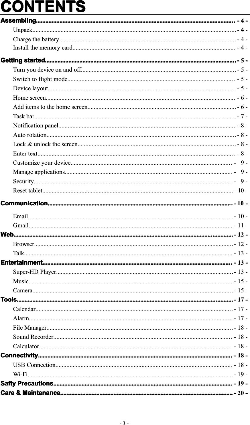 -3-CONTENTSCONTENTSCONTENTSCONTENTSAssemblingAssemblingAssemblingAssembling............................................................................................................................................................................................................................................................................................................................................................................................................................................................................................................................ ----4----Unpack.................................................................................................................................. - 4 -Charge the battery.................................................................................................................- 4 -Install the memory card........................................................................................................ - 4 -GettingGettingGettingGetting startedstartedstartedstarted........................................................................................................................................................................................................................................................................................................................................................................................................................................................................................................ ----5----Turn you device on and off................................................................................................... - 5 -Switch to flight mode........................................................................................................... - 5 -Device layout........................................................................................................................ - 5 -Home screen......................................................................................................................... - 6 -Add items to the home screen............................................................................................... - 6 -Task bar................................................................................................................................. - 7  -Notification panel................................................................................................................. - 8 -Auto rotation......................................................................................................................... - 8 -Lock &amp; unlock the screen..................................................................................................... - 8 -Enter text.............................................................................................................................. - 8 -Customize your device....................................................................................................... - 9 -Manage applications........................................................................................................... - 9 -Security............................................................................................................................... - 9 -Reset tablet.......................................................................................................................... - 10 -CommunicationCommunicationCommunicationCommunication........................................................................................................................................................................................................................................................................................................................................................................................................................................................................................ ----10 ----Email................................................................................................................................... - 10 -Gmail.................................................................................................................................. - 11 -WebWebWebWeb................................................................................................................................................................................................................................................................................................................................................................................................................................................................................................................................................................................ ----112 ----Browser............................................................................................................................... - 12 -Talk..................................................................................................................................... - 13 -EntertainmentEntertainmentEntertainmentEntertainment.................................................................................................................................................................................................................................................................................................................................................................................................................................................................................................... ----13----Super-HD Player................................................................................................................. -13-Music.................................................................................................................................. - 15 -Camera................................................................................................................................ - 15 -ToolsToolsToolsTools........................................................................................................................................................................................................................................................................................................................................................................................................................................................................................................................................................................ ----17----Calendar.............................................................................................................................. - 17 -Alarm.................................................................................................................................. - 17 -File Manager....................................................................................................................... - 18 -Sound Recorder.................................................................................................................. -18-Calculator........................................................................................................................... - 18 -ConnectivityConnectivityConnectivityConnectivity................................................................................................................................................................................................................................................................................................................................................................................................................................................................................................................ ----18----USB Connection................................................................................................................. - 18 -Wi-Fi................................................................................................................................... - 19 -SaftySaftySaftySafty PrecautionsPrecautionsPrecautionsPrecautions........................................................................................................................................................................................................................................................................................................................................................................................................................................................................ ----19----CareCareCareCare &amp;&amp;&amp;&amp; MaintenanceMaintenanceMaintenanceMaintenance........................................................................................................................................................................................................................................................................................................................................................................................................................................................ ----20----