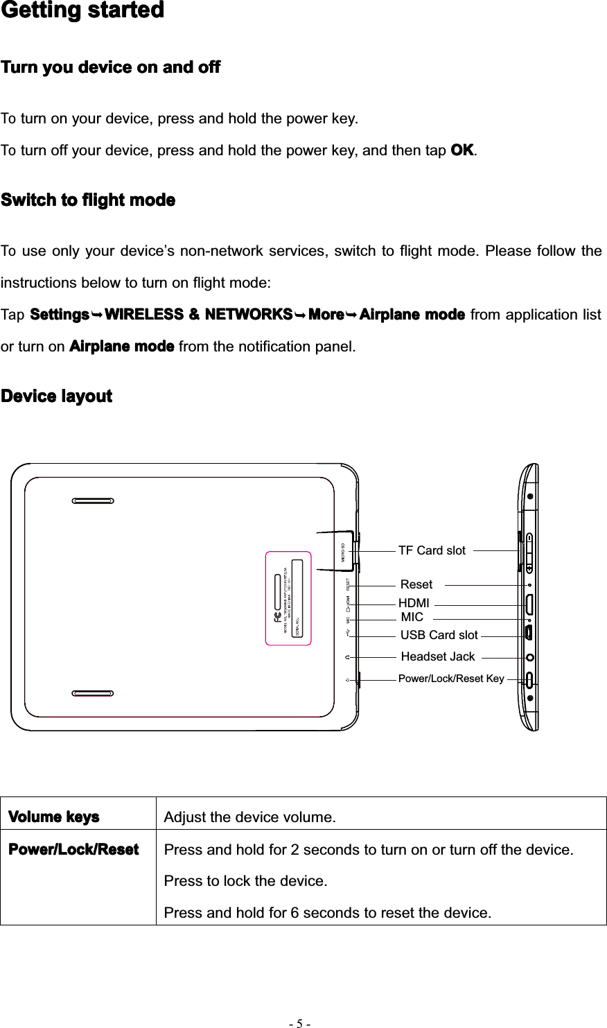 TF Card slot5--GettingGettingGettingGetting startedstartedstartedstartedTurnTurnTurnTurn youyouyouyou devicedevicedevicedevice onononon andandandand offoffoffoffToturn on your device, press and hold the power key.Toturn off your device, press and hold the power key, and then tap OKOKOKOK.SwitchSwitchSwitchSwitch totototo flightflightflightflight modemodemodemodeTouse only your device’s non-network services, switch to flight mode. Please follow theinstructions below to turn on flight mode:TapSettingsSettingsSettingsSettings WIRELESSWIRELESSWIRELESSWIRELESS &amp;&amp;&amp;&amp; NETWORKSNETWORKSNETWORKSNETWORKS MoreMoreMoreMore AirplaneAirplaneAirplaneAirplane modemodemodemode from application listor turn on AirplaneAirplaneAirplaneAirplane modemodemodemode from the notification panel.DeviceDeviceDeviceDevice layoutlayoutlayoutlayoutVolumeVolumeVolumeVolume keyskeyskeyskeys Adjust the device volume.Power/Lock/ResetPower/Lock/ResetPower/Lock/ResetPower/Lock/Reset Press and hold for 2 seconds to turn on or turn off the device.Press to lock the device.Press and hold for 6 seconds to reset the device.Headset JackUSB Card slotMICPower/Lock/Reset KeyHDMIReset¬¬¬