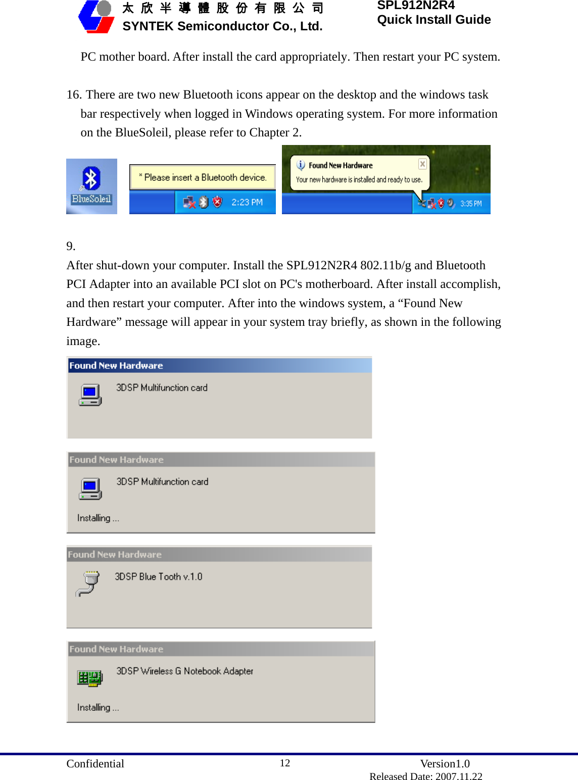  Confidential               Version1.0                          Released Date: 2007.11.22 12   太 欣 半 導 體 股 份 有 限 公 司       SYNTEK Semiconductor Co., Ltd. SPL912N2R4 Quick Install Guide PC mother board. After install the card appropriately. Then restart your PC system.  16. There are two new Bluetooth icons appear on the desktop and the windows task bar respectively when logged in Windows operating system. For more information on the BlueSoleil, please refer to Chapter 2.        9.  After shut-down your computer. Install the SPL912N2R4 802.11b/g and Bluetooth PCI Adapter into an available PCI slot on PC&apos;s motherboard. After install accomplish, and then restart your computer. After into the windows system, a “Found New Hardware” message will appear in your system tray briefly, as shown in the following image.     