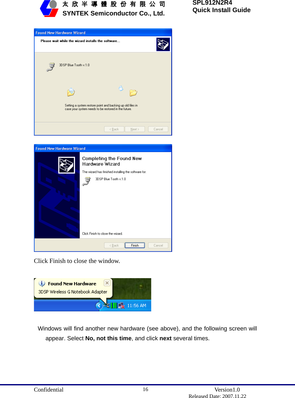  Confidential               Version1.0                          Released Date: 2007.11.22 16   太 欣 半 導 體 股 份 有 限 公 司       SYNTEK Semiconductor Co., Ltd. SPL912N2R4 Quick Install Guide   Click Finish to close the window.    Windows will find another new hardware (see above), and the following screen will appear. Select No, not this time, and click next several times. 
