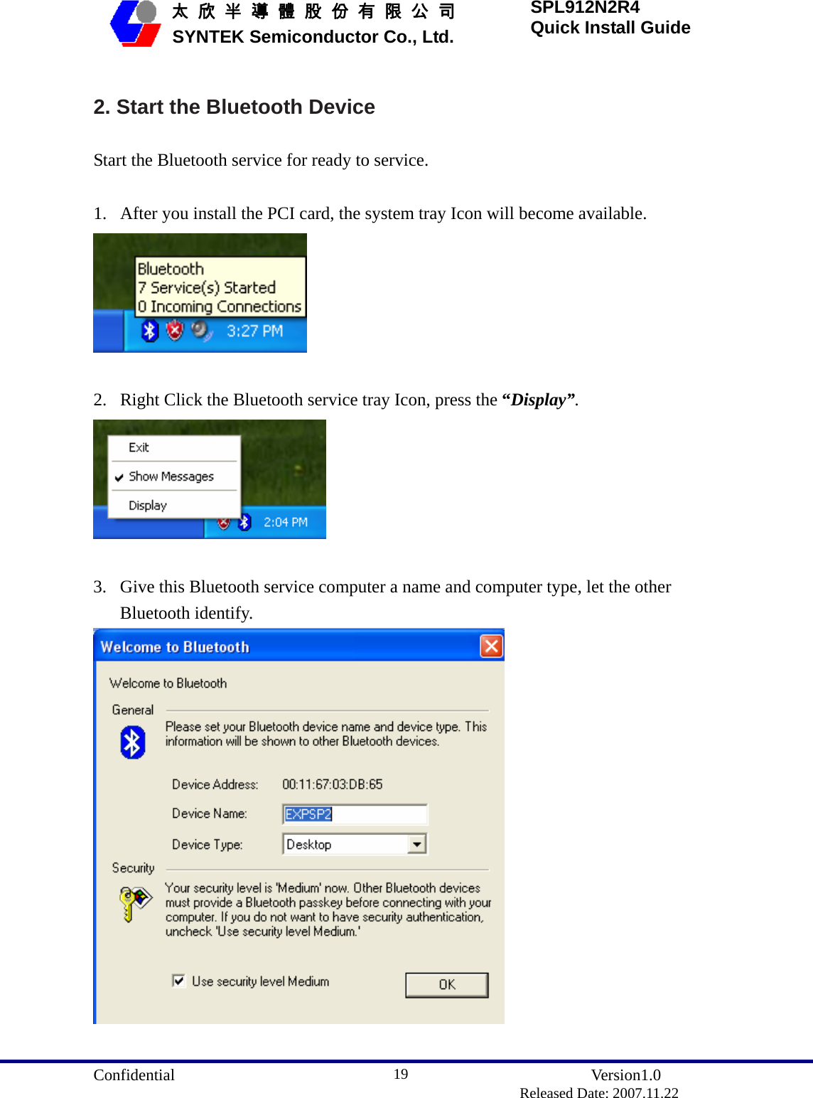  Confidential               Version1.0                          Released Date: 2007.11.22 19   太 欣 半 導 體 股 份 有 限 公 司       SYNTEK Semiconductor Co., Ltd. SPL912N2R4 Quick Install Guide 2. Start the Bluetooth Device Start the Bluetooth service for ready to service.  1. After you install the PCI card, the system tray Icon will become available.   2. Right Click the Bluetooth service tray Icon, press the “Display”.   3. Give this Bluetooth service computer a name and computer type, let the other Bluetooth identify.   