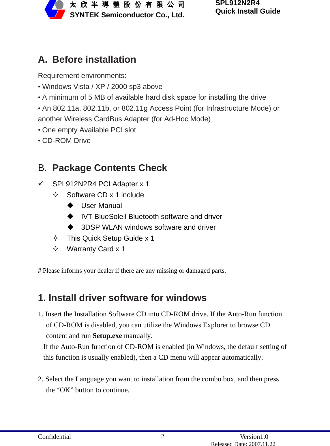  Confidential               Version1.0                          Released Date: 2007.11.22 2   太 欣 半 導 體 股 份 有 限 公 司       SYNTEK Semiconductor Co., Ltd. SPL912N2R4 Quick Install Guide  A. Before installation Requirement environments: • Windows Vista / XP / 2000 sp3 above • A minimum of 5 MB of available hard disk space for installing the drive • An 802.11a, 802.11b, or 802.11g Access Point (for Infrastructure Mode) or another Wireless CardBus Adapter (for Ad-Hoc Mode) • One empty Available PCI slot • CD-ROM Drive  B.  Package Contents Check 9  SPL912N2R4 PCI Adapter x 1   Software CD x 1 include  User Manual   IVT BlueSoleil Bluetooth software and driver   3DSP WLAN windows software and driver   This Quick Setup Guide x 1   Warranty Card x 1  # Please informs your dealer if there are any missing or damaged parts.  1. Install driver software for windows 1. Insert the Installation Software CD into CD-ROM drive. If the Auto-Run function of CD-ROM is disabled, you can utilize the Windows Explorer to browse CD content and run Setup.exe manually.  If the Auto-Run function of CD-ROM is enabled (in Windows, the default setting of this function is usually enabled), then a CD menu will appear automatically.  2. Select the Language you want to installation from the combo box, and then press the “OK” button to continue. 