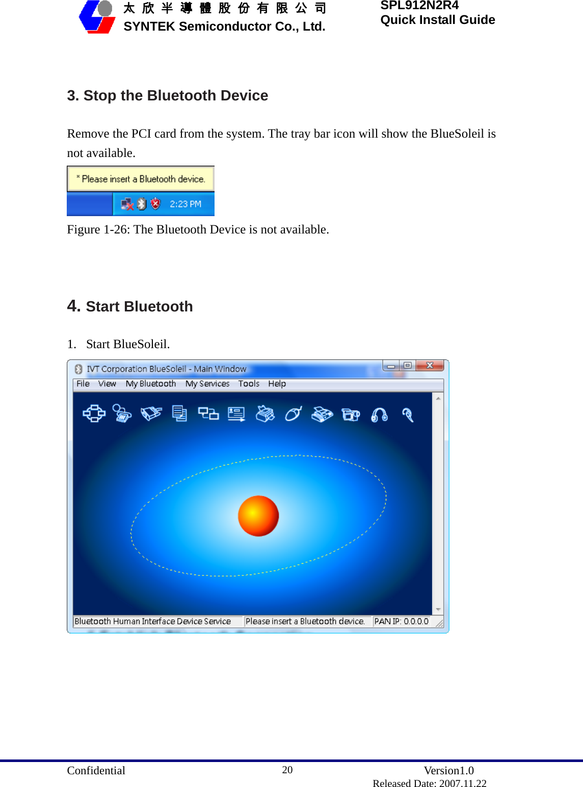  Confidential               Version1.0                          Released Date: 2007.11.22 20   太 欣 半 導 體 股 份 有 限 公 司       SYNTEK Semiconductor Co., Ltd. SPL912N2R4 Quick Install Guide  3. Stop the Bluetooth Device Remove the PCI card from the system. The tray bar icon will show the BlueSoleil is not available.  Figure 1-26: The Bluetooth Device is not available.   4. Start Bluetooth 1. Start BlueSoleil.    
