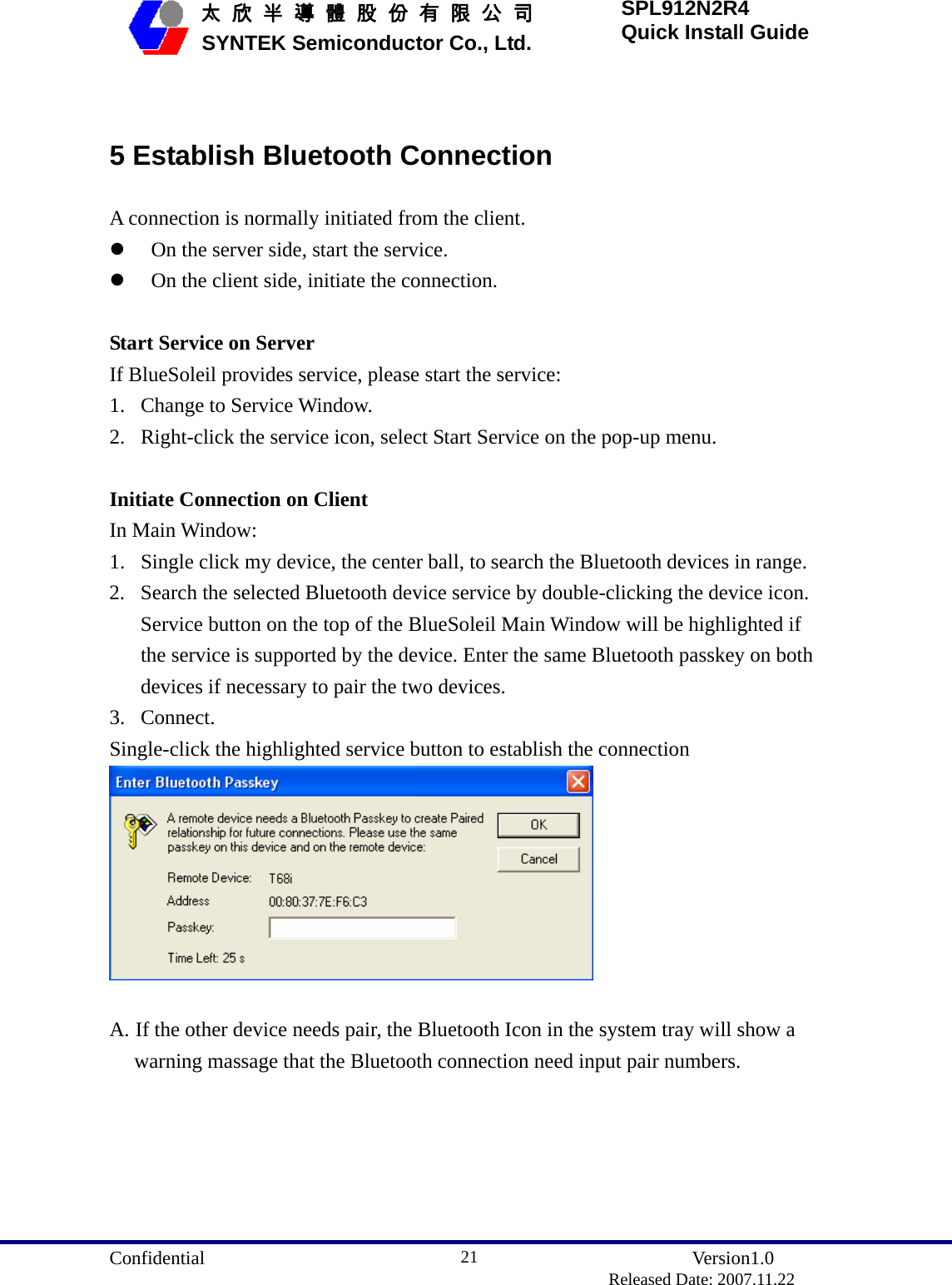  Confidential               Version1.0                          Released Date: 2007.11.22 21   太 欣 半 導 體 股 份 有 限 公 司       SYNTEK Semiconductor Co., Ltd. SPL912N2R4 Quick Install Guide  5 Establish Bluetooth Connection A connection is normally initiated from the client. z On the server side, start the service.   z On the client side, initiate the connection.    Start Service on Server If BlueSoleil provides service, please start the service: 1. Change to Service Window.   2. Right-click the service icon, select Start Service on the pop-up menu.    Initiate Connection on Client In Main Window: 1. Single click my device, the center ball, to search the Bluetooth devices in range. 2. Search the selected Bluetooth device service by double-clicking the device icon. Service button on the top of the BlueSoleil Main Window will be highlighted if the service is supported by the device. Enter the same Bluetooth passkey on both devices if necessary to pair the two devices. 3. Connect. Single-click the highlighted service button to establish the connection   A. If the other device needs pair, the Bluetooth Icon in the system tray will show a warning massage that the Bluetooth connection need input pair numbers. 