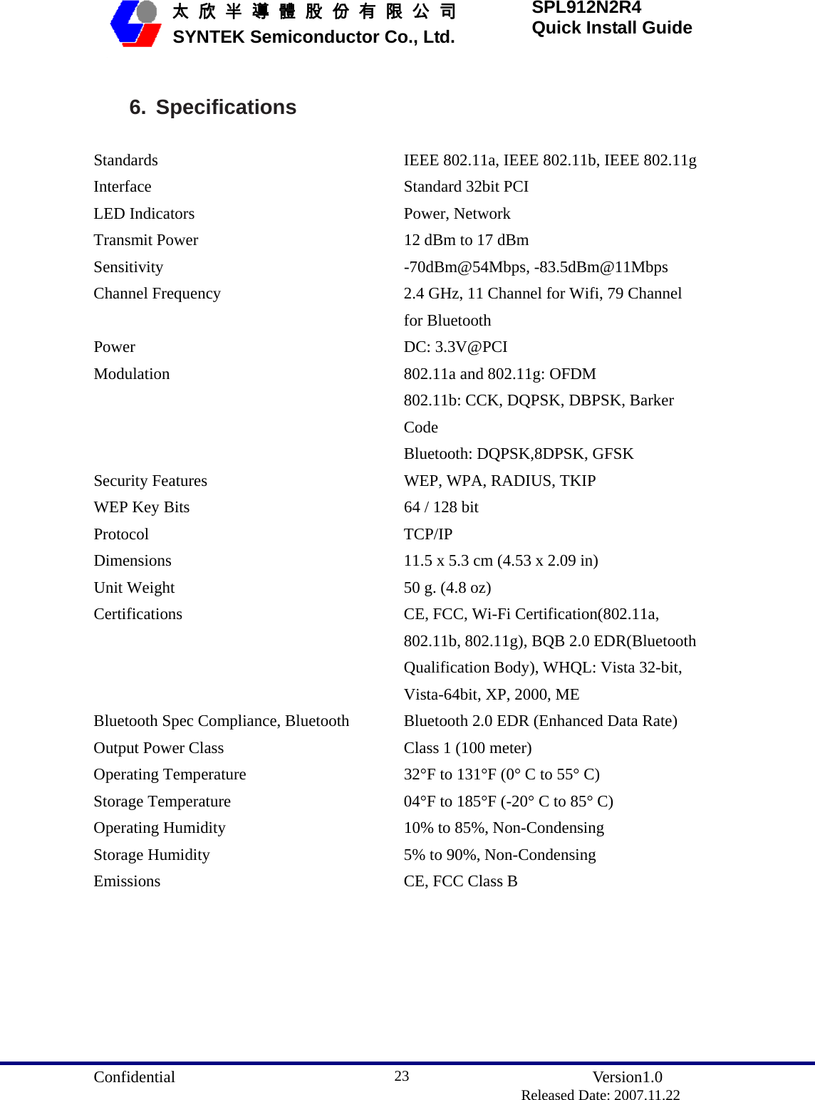  Confidential               Version1.0                          Released Date: 2007.11.22 23   太 欣 半 導 體 股 份 有 限 公 司       SYNTEK Semiconductor Co., Ltd. SPL912N2R4 Quick Install Guide  6. Specifications   Standards   IEEE 802.11a, IEEE 802.11b, IEEE 802.11g Interface    Standard 32bit PCI   LED Indicators    Power, Network   Transmit Power    12 dBm to 17 dBm   Sensitivity -70dBm@54Mbps, -83.5dBm@11Mbps Channel Frequency  2.4 GHz, 11 Channel for Wifi, 79 Channel for Bluetooth Power DC: 3.3V@PCI Modulation    802.11a and 802.11g: OFDM   802.11b: CCK, DQPSK, DBPSK, Barker Code Bluetooth: DQPSK,8DPSK, GFSK Security Features    WEP, WPA, RADIUS, TKIP   WEP Key Bits    64 / 128 bit Protocol   TCP/IP  Dimensions    11.5 x 5.3 cm (4.53 x 2.09 in)   Unit Weight    50 g. (4.8 oz)   Certifications    CE, FCC, Wi-Fi Certification(802.11a, 802.11b, 802.11g), BQB 2.0 EDR(Bluetooth Qualification Body), WHQL: Vista 32-bit, Vista-64bit, XP, 2000, ME Bluetooth Spec Compliance, Bluetooth Output Power Class Bluetooth 2.0 EDR (Enhanced Data Rate) Class 1 (100 meter) Operating Temperature    32°F to 131°F (0° C to 55° C)   Storage Temperature    04°F to 185°F (-20° C to 85° C)   Operating Humidity    10% to 85%, Non-Condensing   Storage Humidity    5% to 90%, Non-Condensing   Emissions    CE, FCC Class B        