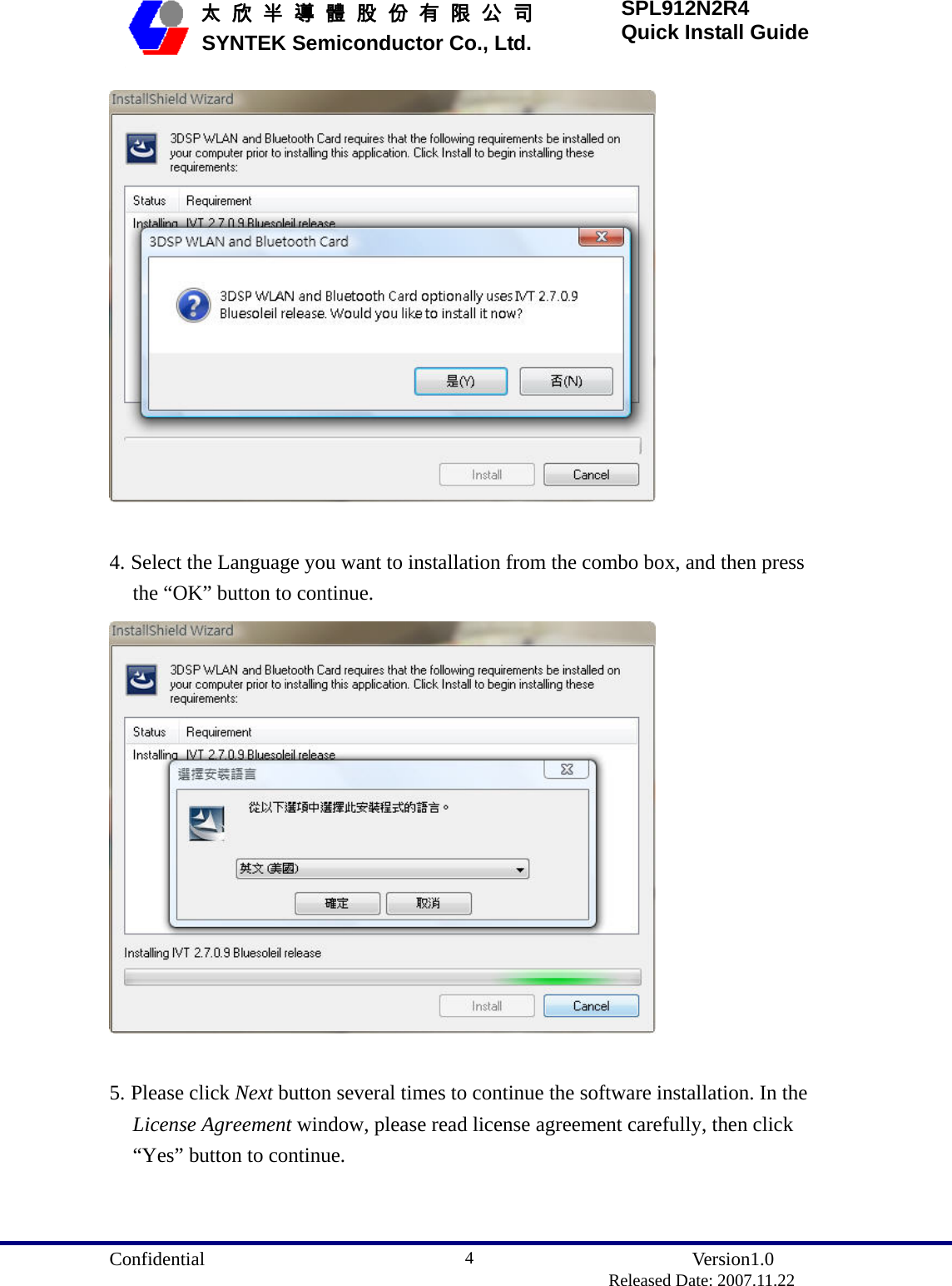  Confidential               Version1.0                          Released Date: 2007.11.22 4   太 欣 半 導 體 股 份 有 限 公 司       SYNTEK Semiconductor Co., Ltd. SPL912N2R4 Quick Install Guide   4. Select the Language you want to installation from the combo box, and then press the “OK” button to continue.   5. Please click Next button several times to continue the software installation. In the License Agreement window, please read license agreement carefully, then click “Yes” button to continue. 