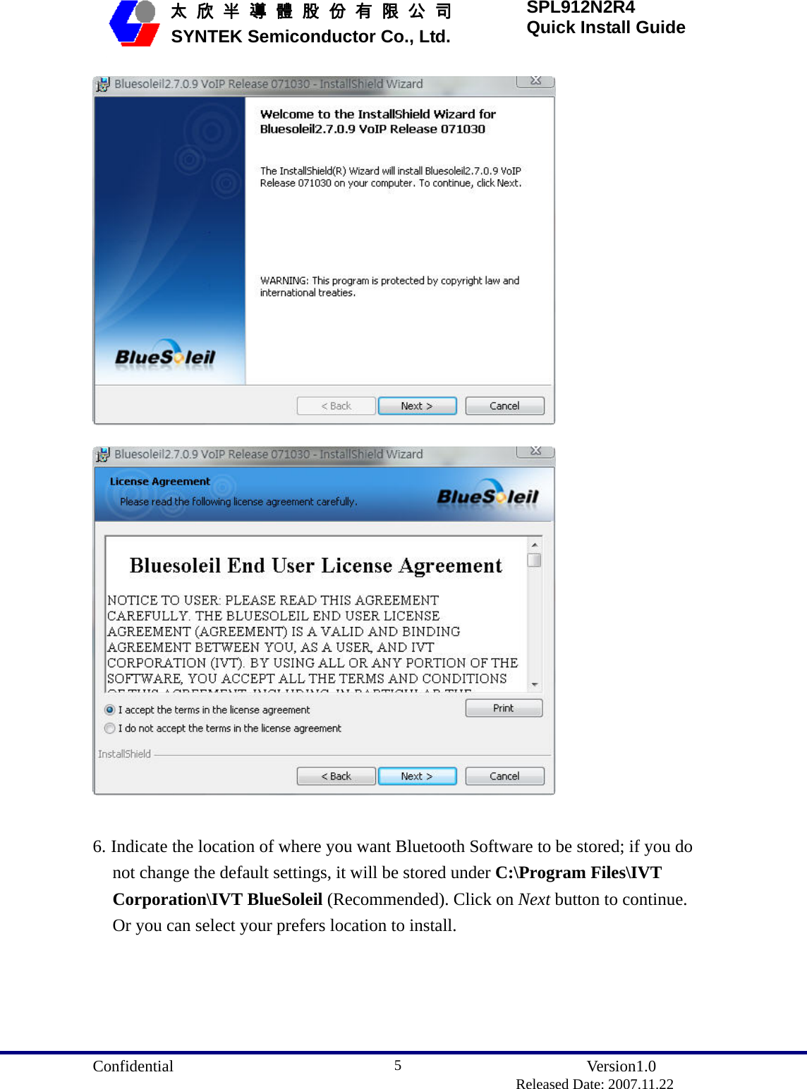  Confidential               Version1.0                          Released Date: 2007.11.22 5   太 欣 半 導 體 股 份 有 限 公 司       SYNTEK Semiconductor Co., Ltd. SPL912N2R4 Quick Install Guide    6. Indicate the location of where you want Bluetooth Software to be stored; if you do not change the default settings, it will be stored under C:\Program Files\IVT Corporation\IVT BlueSoleil (Recommended). Click on Next button to continue. Or you can select your prefers location to install. 