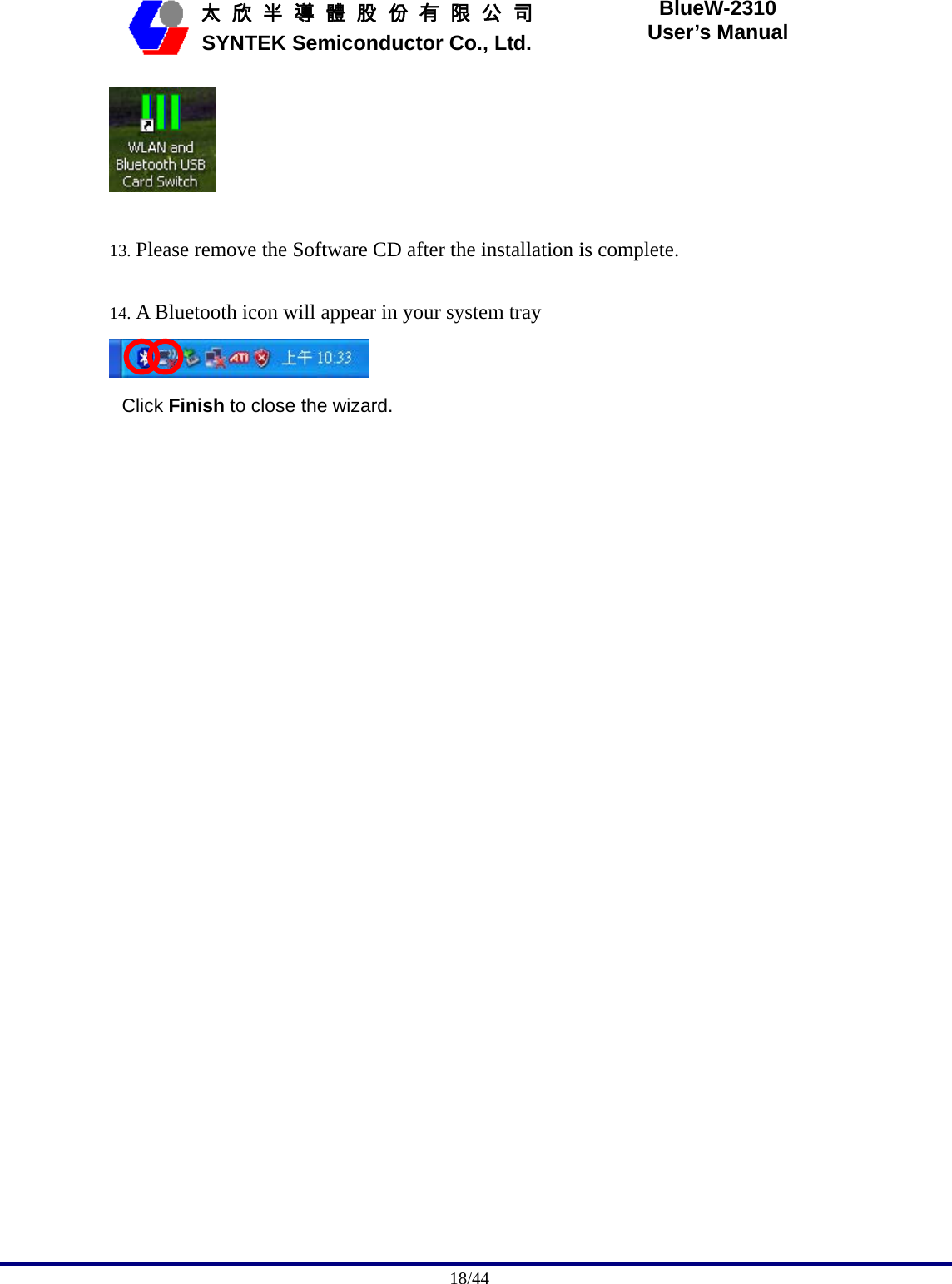                                              18/44   太 欣 半 導 體 股 份 有 限 公 司       SYNTEK Semiconductor Co., Ltd. BlueW-2310 User’s Manual   13. Please remove the Software CD after the installation is complete.  14. A Bluetooth icon will appear in your system tray  Click Finish to close the wizard.   