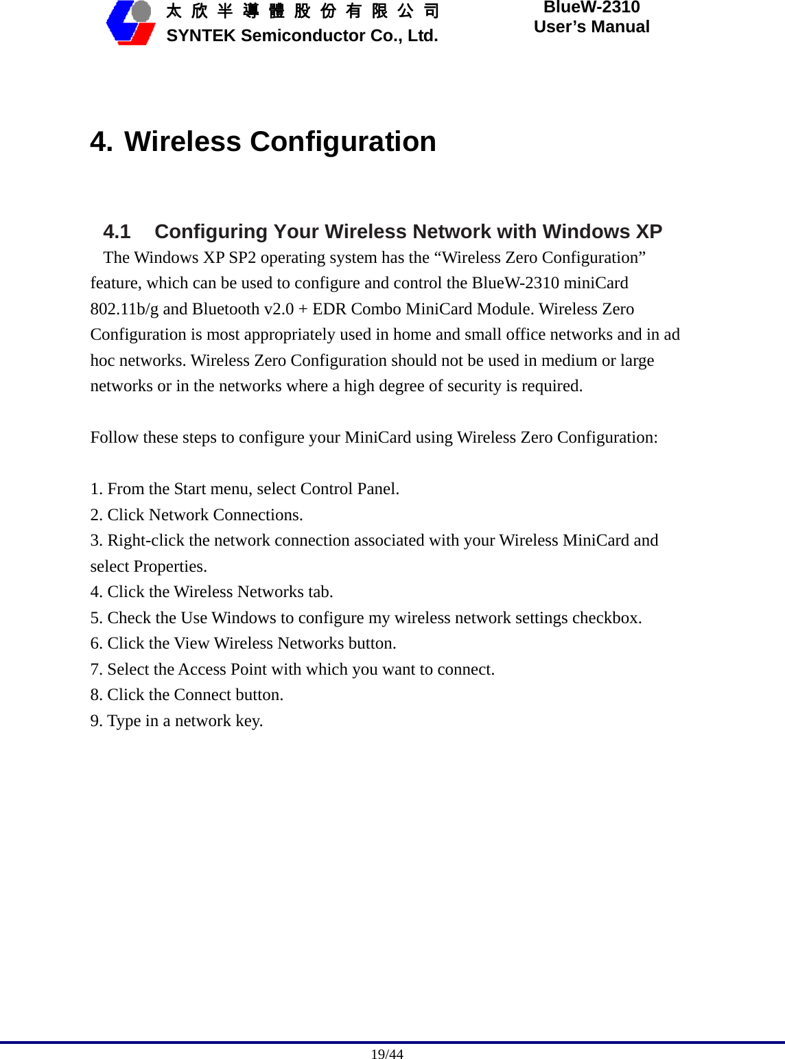                                              19/44   太 欣 半 導 體 股 份 有 限 公 司       SYNTEK Semiconductor Co., Ltd. BlueW-2310 User’s Manual  4. Wireless Configuration  4.1 Configuring Your Wireless Network with Windows XP The Windows XP SP2 operating system has the “Wireless Zero Configuration” feature, which can be used to configure and control the BlueW-2310 miniCard 802.11b/g and Bluetooth v2.0 + EDR Combo MiniCard Module. Wireless Zero Configuration is most appropriately used in home and small office networks and in ad hoc networks. Wireless Zero Configuration should not be used in medium or large networks or in the networks where a high degree of security is required.  Follow these steps to configure your MiniCard using Wireless Zero Configuration:  1. From the Start menu, select Control Panel. 2. Click Network Connections. 3. Right-click the network connection associated with your Wireless MiniCard and select Properties. 4. Click the Wireless Networks tab. 5. Check the Use Windows to configure my wireless network settings checkbox. 6. Click the View Wireless Networks button. 7. Select the Access Point with which you want to connect. 8. Click the Connect button. 9. Type in a network key. 