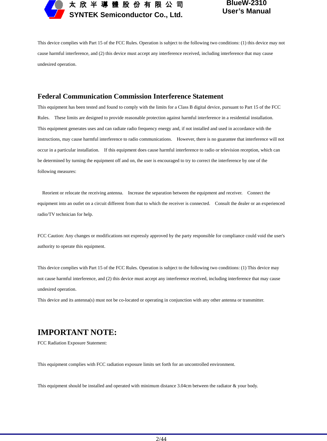                                              2/44   太 欣 半 導 體 股 份 有 限 公 司       SYNTEK Semiconductor Co., Ltd. BlueW-2310 User’s Manual  This device complies with Part 15 of the FCC Rules. Operation is subject to the following two conditions: (1) this device may not cause harmful interference, and (2) this device must accept any interference received, including interference that may cause undesired operation.   Federal Communication Commission Interference Statement This equipment has been tested and found to comply with the limits for a Class B digital device, pursuant to Part 15 of the FCC Rules.    These limits are designed to provide reasonable protection against harmful interference in a residential installation.   This equipment generates uses and can radiate radio frequency energy and, if not installed and used in accordance with the instructions, may cause harmful interference to radio communications.    However, there is no guarantee that interference will not occur in a particular installation.    If this equipment does cause harmful interference to radio or television reception, which can be determined by turning the equipment off and on, the user is encouraged to try to correct the interference by one of the following measures:       Reorient or relocate the receiving antenna.    Increase the separation between the equipment and receiver.    Connect the equipment into an outlet on a circuit different from that to which the receiver is connected.    Consult the dealer or an experienced radio/TV technician for help.   FCC Caution: Any changes or modifications not expressly approved by the party responsible for compliance could void the user&apos;s authority to operate this equipment.   This device complies with Part 15 of the FCC Rules. Operation is subject to the following two conditions: (1) This device may not cause harmful interference, and (2) this device must accept any interference received, including interference that may cause undesired operation.   This device and its antenna(s) must not be co-located or operating in conjunction with any other antenna or transmitter.   IMPORTANT NOTE: FCC Radiation Exposure Statement:  This equipment complies with FCC radiation exposure limits set forth for an uncontrolled environment.    This equipment should be installed and operated with minimum distance 3.04cm between the radiator &amp; your body. 
