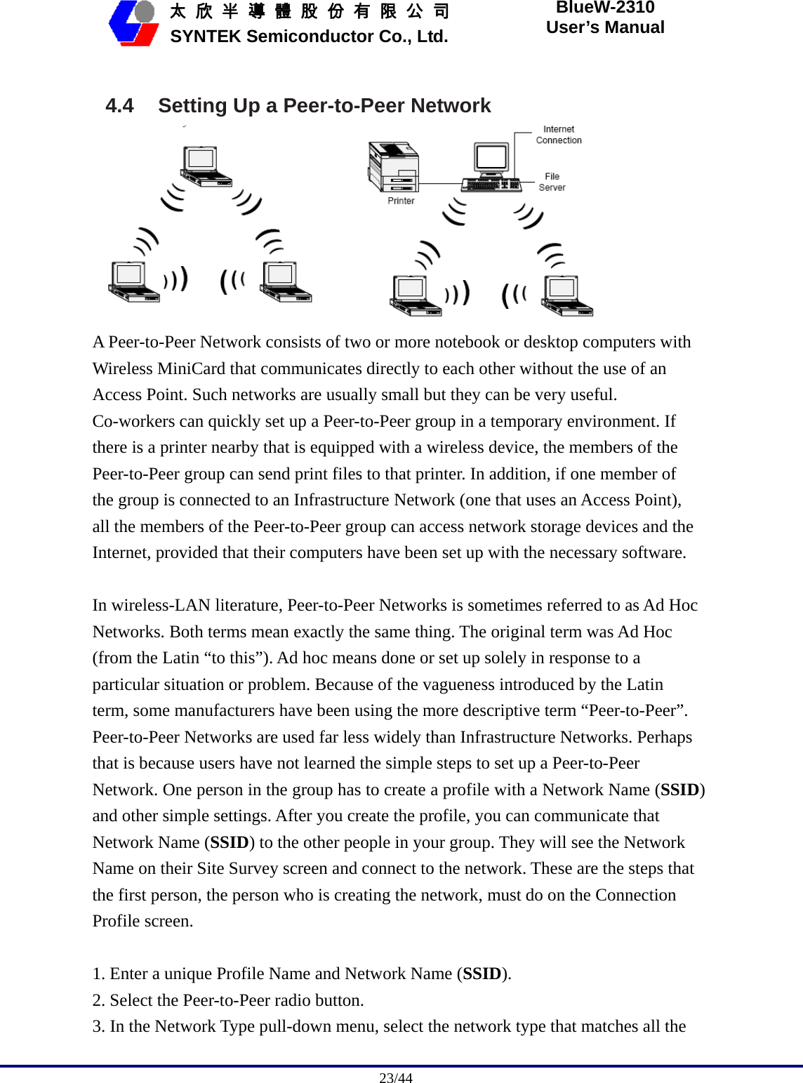                                              23/44   太 欣 半 導 體 股 份 有 限 公 司       SYNTEK Semiconductor Co., Ltd. BlueW-2310 User’s Manual  4.4  Setting Up a Peer-to-Peer Network  A Peer-to-Peer Network consists of two or more notebook or desktop computers with Wireless MiniCard that communicates directly to each other without the use of an Access Point. Such networks are usually small but they can be very useful. Co-workers can quickly set up a Peer-to-Peer group in a temporary environment. If there is a printer nearby that is equipped with a wireless device, the members of the Peer-to-Peer group can send print files to that printer. In addition, if one member of the group is connected to an Infrastructure Network (one that uses an Access Point), all the members of the Peer-to-Peer group can access network storage devices and the Internet, provided that their computers have been set up with the necessary software.  In wireless-LAN literature, Peer-to-Peer Networks is sometimes referred to as Ad Hoc Networks. Both terms mean exactly the same thing. The original term was Ad Hoc (from the Latin “to this”). Ad hoc means done or set up solely in response to a particular situation or problem. Because of the vagueness introduced by the Latin term, some manufacturers have been using the more descriptive term “Peer-to-Peer”. Peer-to-Peer Networks are used far less widely than Infrastructure Networks. Perhaps that is because users have not learned the simple steps to set up a Peer-to-Peer Network. One person in the group has to create a profile with a Network Name (SSID) and other simple settings. After you create the profile, you can communicate that Network Name (SSID) to the other people in your group. They will see the Network Name on their Site Survey screen and connect to the network. These are the steps that the first person, the person who is creating the network, must do on the Connection Profile screen.  1. Enter a unique Profile Name and Network Name (SSID). 2. Select the Peer-to-Peer radio button. 3. In the Network Type pull-down menu, select the network type that matches all the 