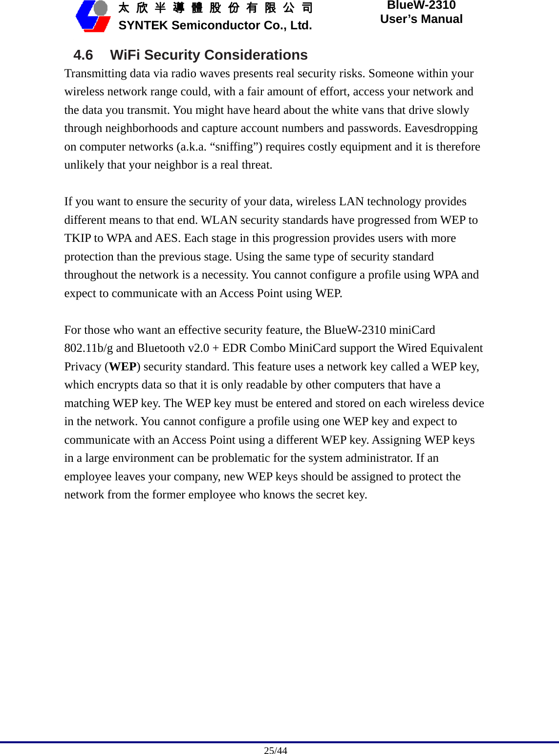                                              25/44   太 欣 半 導 體 股 份 有 限 公 司       SYNTEK Semiconductor Co., Ltd. BlueW-2310 User’s Manual 4.6 WiFi Security Considerations Transmitting data via radio waves presents real security risks. Someone within your wireless network range could, with a fair amount of effort, access your network and the data you transmit. You might have heard about the white vans that drive slowly through neighborhoods and capture account numbers and passwords. Eavesdropping on computer networks (a.k.a. “sniffing”) requires costly equipment and it is therefore unlikely that your neighbor is a real threat.  If you want to ensure the security of your data, wireless LAN technology provides different means to that end. WLAN security standards have progressed from WEP to TKIP to WPA and AES. Each stage in this progression provides users with more protection than the previous stage. Using the same type of security standard throughout the network is a necessity. You cannot configure a profile using WPA and expect to communicate with an Access Point using WEP.  For those who want an effective security feature, the BlueW-2310 miniCard 802.11b/g and Bluetooth v2.0 + EDR Combo MiniCard support the Wired Equivalent Privacy (WEP) security standard. This feature uses a network key called a WEP key, which encrypts data so that it is only readable by other computers that have a matching WEP key. The WEP key must be entered and stored on each wireless device in the network. You cannot configure a profile using one WEP key and expect to communicate with an Access Point using a different WEP key. Assigning WEP keys in a large environment can be problematic for the system administrator. If an employee leaves your company, new WEP keys should be assigned to protect the network from the former employee who knows the secret key.  