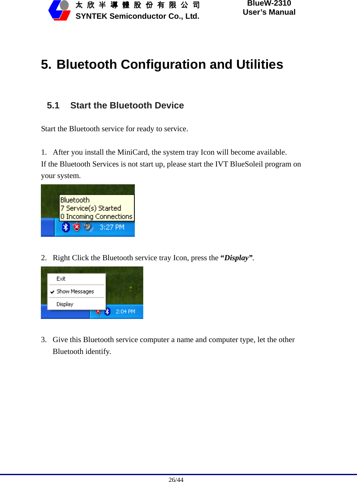                                              26/44   太 欣 半 導 體 股 份 有 限 公 司       SYNTEK Semiconductor Co., Ltd. BlueW-2310 User’s Manual  5. Bluetooth Configuration and Utilities 5.1  Start the Bluetooth Device Start the Bluetooth service for ready to service.  1. After you install the MiniCard, the system tray Icon will become available. If the Bluetooth Services is not start up, please start the IVT BlueSoleil program on your system.   2. Right Click the Bluetooth service tray Icon, press the “Display”.   3. Give this Bluetooth service computer a name and computer type, let the other Bluetooth identify. 