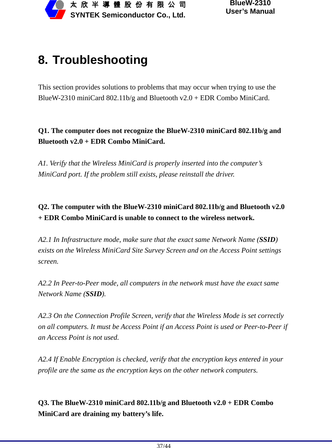                                              37/44   太 欣 半 導 體 股 份 有 限 公 司       SYNTEK Semiconductor Co., Ltd. BlueW-2310 User’s Manual  8. Troubleshooting This section provides solutions to problems that may occur when trying to use the BlueW-2310 miniCard 802.11b/g and Bluetooth v2.0 + EDR Combo MiniCard.   Q1. The computer does not recognize the BlueW-2310 miniCard 802.11b/g and Bluetooth v2.0 + EDR Combo MiniCard.  A1. Verify that the Wireless MiniCard is properly inserted into the computer’s MiniCard port. If the problem still exists, please reinstall the driver.   Q2. The computer with the BlueW-2310 miniCard 802.11b/g and Bluetooth v2.0 + EDR Combo MiniCard is unable to connect to the wireless network.  A2.1 In Infrastructure mode, make sure that the exact same Network Name (SSID) exists on the Wireless MiniCard Site Survey Screen and on the Access Point settings screen.  A2.2 In Peer-to-Peer mode, all computers in the network must have the exact same Network Name (SSID).  A2.3 On the Connection Profile Screen, verify that the Wireless Mode is set correctly on all computers. It must be Access Point if an Access Point is used or Peer-to-Peer if an Access Point is not used.  A2.4 If Enable Encryption is checked, verify that the encryption keys entered in your profile are the same as the encryption keys on the other network computers.   Q3. The BlueW-2310 miniCard 802.11b/g and Bluetooth v2.0 + EDR Combo MiniCard are draining my battery’s life.  