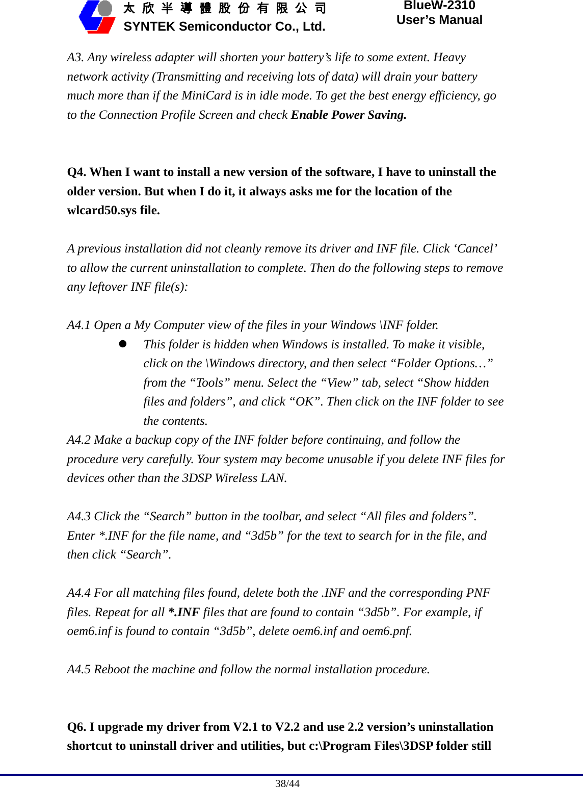                                              38/44   太 欣 半 導 體 股 份 有 限 公 司       SYNTEK Semiconductor Co., Ltd. BlueW-2310 User’s Manual A3. Any wireless adapter will shorten your battery’s life to some extent. Heavy network activity (Transmitting and receiving lots of data) will drain your battery much more than if the MiniCard is in idle mode. To get the best energy efficiency, go to the Connection Profile Screen and check Enable Power Saving.   Q4. When I want to install a new version of the software, I have to uninstall the older version. But when I do it, it always asks me for the location of the wlcard50.sys file.  A previous installation did not cleanly remove its driver and INF file. Click ‘Cancel’ to allow the current uninstallation to complete. Then do the following steps to remove any leftover INF file(s):  A4.1 Open a My Computer view of the files in your Windows \INF folder. z This folder is hidden when Windows is installed. To make it visible, click on the \Windows directory, and then select “Folder Options…” from the “Tools” menu. Select the “View” tab, select “Show hidden files and folders”, and click “OK”. Then click on the INF folder to see the contents. A4.2 Make a backup copy of the INF folder before continuing, and follow the procedure very carefully. Your system may become unusable if you delete INF files for devices other than the 3DSP Wireless LAN.  A4.3 Click the “Search” button in the toolbar, and select “All files and folders”. Enter *.INF for the file name, and “3d5b” for the text to search for in the file, and then click “Search”.  A4.4 For all matching files found, delete both the .INF and the corresponding PNF files. Repeat for all *.INF files that are found to contain “3d5b”. For example, if oem6.inf is found to contain “3d5b”, delete oem6.inf and oem6.pnf.  A4.5 Reboot the machine and follow the normal installation procedure.   Q6. I upgrade my driver from V2.1 to V2.2 and use 2.2 version’s uninstallation shortcut to uninstall driver and utilities, but c:\Program Files\3DSP folder still 