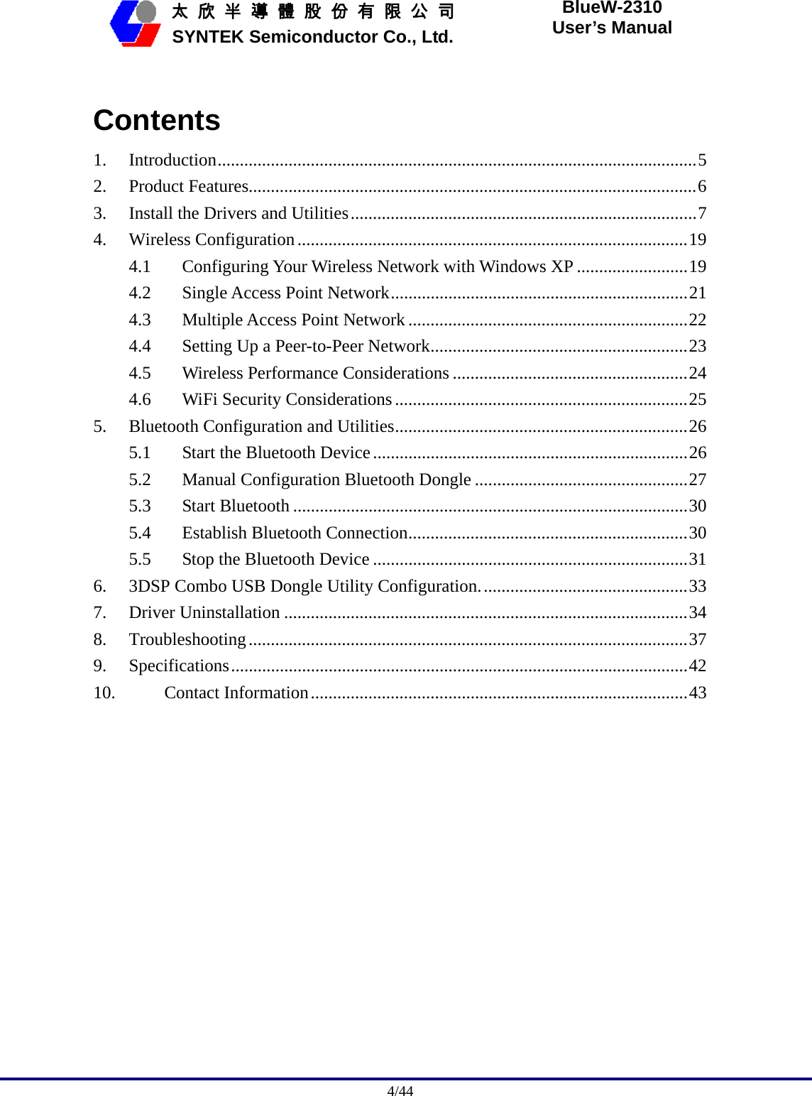                                              4/44   太 欣 半 導 體 股 份 有 限 公 司       SYNTEK Semiconductor Co., Ltd. BlueW-2310 User’s Manual  Contents 1. Introduction............................................................................................................5 2. Product Features.....................................................................................................6 3.  Install the Drivers and Utilities..............................................................................7 4. Wireless Configuration........................................................................................19 4.1  Configuring Your Wireless Network with Windows XP .........................19 4.2  Single Access Point Network...................................................................21 4.3  Multiple Access Point Network...............................................................22 4.4  Setting Up a Peer-to-Peer Network..........................................................23 4.5  Wireless Performance Considerations .....................................................24 4.6  WiFi Security Considerations ..................................................................25 5.  Bluetooth Configuration and Utilities..................................................................26 5.1  Start the Bluetooth Device.......................................................................26 5.2  Manual Configuration Bluetooth Dongle ................................................27 5.3 Start Bluetooth .........................................................................................30 5.4  Establish Bluetooth Connection...............................................................30 5.5  Stop the Bluetooth Device .......................................................................31 6.  3DSP Combo USB Dongle Utility Configuration...............................................33 7. Driver Uninstallation ...........................................................................................34 8. Troubleshooting...................................................................................................37 9. Specifications.......................................................................................................42 10. Contact Information.....................................................................................43  