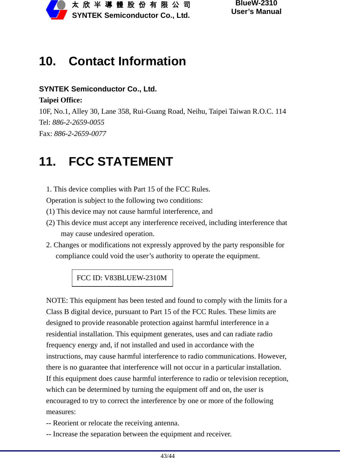                                              43/44   太 欣 半 導 體 股 份 有 限 公 司       SYNTEK Semiconductor Co., Ltd. BlueW-2310 User’s Manual  10. Contact Information SYNTEK Semiconductor Co., Ltd. Taipei Office: 10F, No.1, Alley 30, Lane 358, Rui-Guang Road, Neihu, Taipei Taiwan R.O.C. 114 Tel: 886-2-2659-0055 Fax: 886-2-2659-0077 11. FCC STATEMENT 1. This device complies with Part 15 of the FCC Rules. Operation is subject to the following two conditions: (1) This device may not cause harmful interference, and (2) This device must accept any interference received, including interference that may cause undesired operation. 2. Changes or modifications not expressly approved by the party responsible for compliance could void the user’s authority to operate the equipment.      NOTE: This equipment has been tested and found to comply with the limits for a Class B digital device, pursuant to Part 15 of the FCC Rules. These limits are designed to provide reasonable protection against harmful interference in a residential installation. This equipment generates, uses and can radiate radio frequency energy and, if not installed and used in accordance with the instructions, may cause harmful interference to radio communications. However, there is no guarantee that interference will not occur in a particular installation. If this equipment does cause harmful interference to radio or television reception, which can be determined by turning the equipment off and on, the user is encouraged to try to correct the interference by one or more of the following measures: -- Reorient or relocate the receiving antenna. -- Increase the separation between the equipment and receiver. FCC ID: V83BLUEW-2310M 