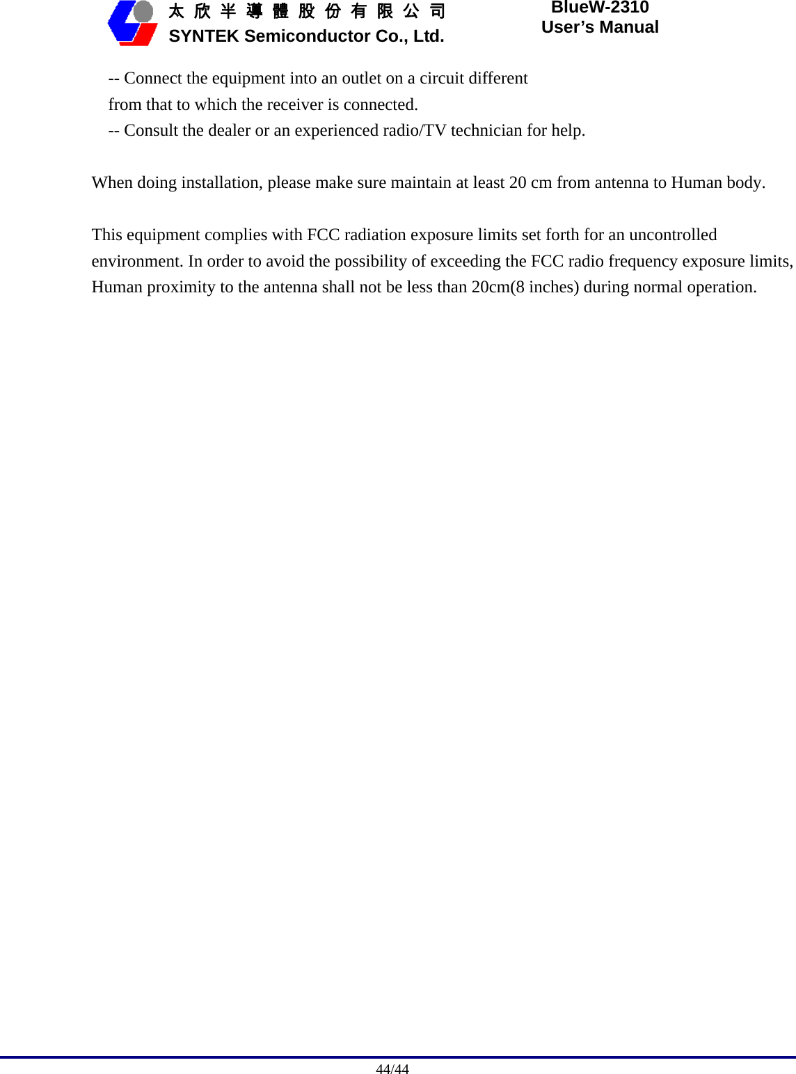                                              44/44   太 欣 半 導 體 股 份 有 限 公 司       SYNTEK Semiconductor Co., Ltd. BlueW-2310 User’s Manual -- Connect the equipment into an outlet on a circuit different from that to which the receiver is connected. -- Consult the dealer or an experienced radio/TV technician for help.  When doing installation, please make sure maintain at least 20 cm from antenna to Human body.  This equipment complies with FCC radiation exposure limits set forth for an uncontrolled environment. In order to avoid the possibility of exceeding the FCC radio frequency exposure limits, Human proximity to the antenna shall not be less than 20cm(8 inches) during normal operation. 