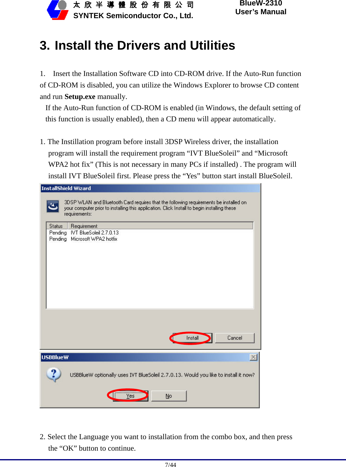                                              7/44   太 欣 半 導 體 股 份 有 限 公 司       SYNTEK Semiconductor Co., Ltd. BlueW-2310 User’s Manual 3. Install the Drivers and Utilities 1.    Insert the Installation Software CD into CD-ROM drive. If the Auto-Run function of CD-ROM is disabled, you can utilize the Windows Explorer to browse CD content and run Setup.exe manually.  If the Auto-Run function of CD-ROM is enabled (in Windows, the default setting of this function is usually enabled), then a CD menu will appear automatically.  1. The Instillation program before install 3DSP Wireless driver, the installation program will install the requirement program “IVT BlueSoleil” and “Microsoft WPA2 hot fix” (This is not necessary in many PCs if installed) . The program will install IVT BlueSoleil first. Please press the “Yes” button start install BlueSoleil.     2. Select the Language you want to installation from the combo box, and then press the “OK” button to continue. 