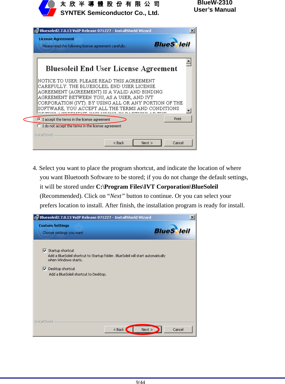                                              9/44   太 欣 半 導 體 股 份 有 限 公 司       SYNTEK Semiconductor Co., Ltd. BlueW-2310 User’s Manual   4. Select you want to place the program shortcut, and indicate the location of where you want Bluetooth Software to be stored; if you do not change the default settings, it will be stored under C:\Program Files\IVT Corporation\BlueSoleil (Recommended). Click on “Next” button to continue. Or you can select your prefers location to install. After finish, the installation program is ready for install.  