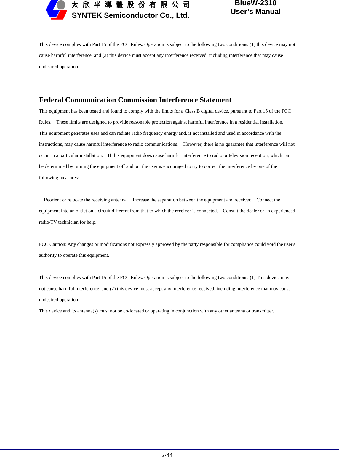                                             2/44   太 欣 半 導 體 股 份 有 限 公 司       SYNTEK Semiconductor Co., Ltd. BlueW-2310 User’s Manual  This device complies with Part 15 of the FCC Rules. Operation is subject to the following two conditions: (1) this device may not cause harmful interference, and (2) this device must accept any interference received, including interference that may cause undesired operation.   Federal Communication Commission Interference Statement This equipment has been tested and found to comply with the limits for a Class B digital device, pursuant to Part 15 of the FCC Rules.    These limits are designed to provide reasonable protection against harmful interference in a residential installation.   This equipment generates uses and can radiate radio frequency energy and, if not installed and used in accordance with the instructions, may cause harmful interference to radio communications.    However, there is no guarantee that interference will not occur in a particular installation.    If this equipment does cause harmful interference to radio or television reception, which can be determined by turning the equipment off and on, the user is encouraged to try to correct the interference by one of the following measures:       Reorient or relocate the receiving antenna.    Increase the separation between the equipment and receiver.    Connect the equipment into an outlet on a circuit different from that to which the receiver is connected.    Consult the dealer or an experienced radio/TV technician for help.   FCC Caution: Any changes or modifications not expressly approved by the party responsible for compliance could void the user&apos;s authority to operate this equipment.   This device complies with Part 15 of the FCC Rules. Operation is subject to the following two conditions: (1) This device may not cause harmful interference, and (2) this device must accept any interference received, including interference that may cause undesired operation.   This device and its antenna(s) must not be co-located or operating in conjunction with any other antenna or transmitter.   