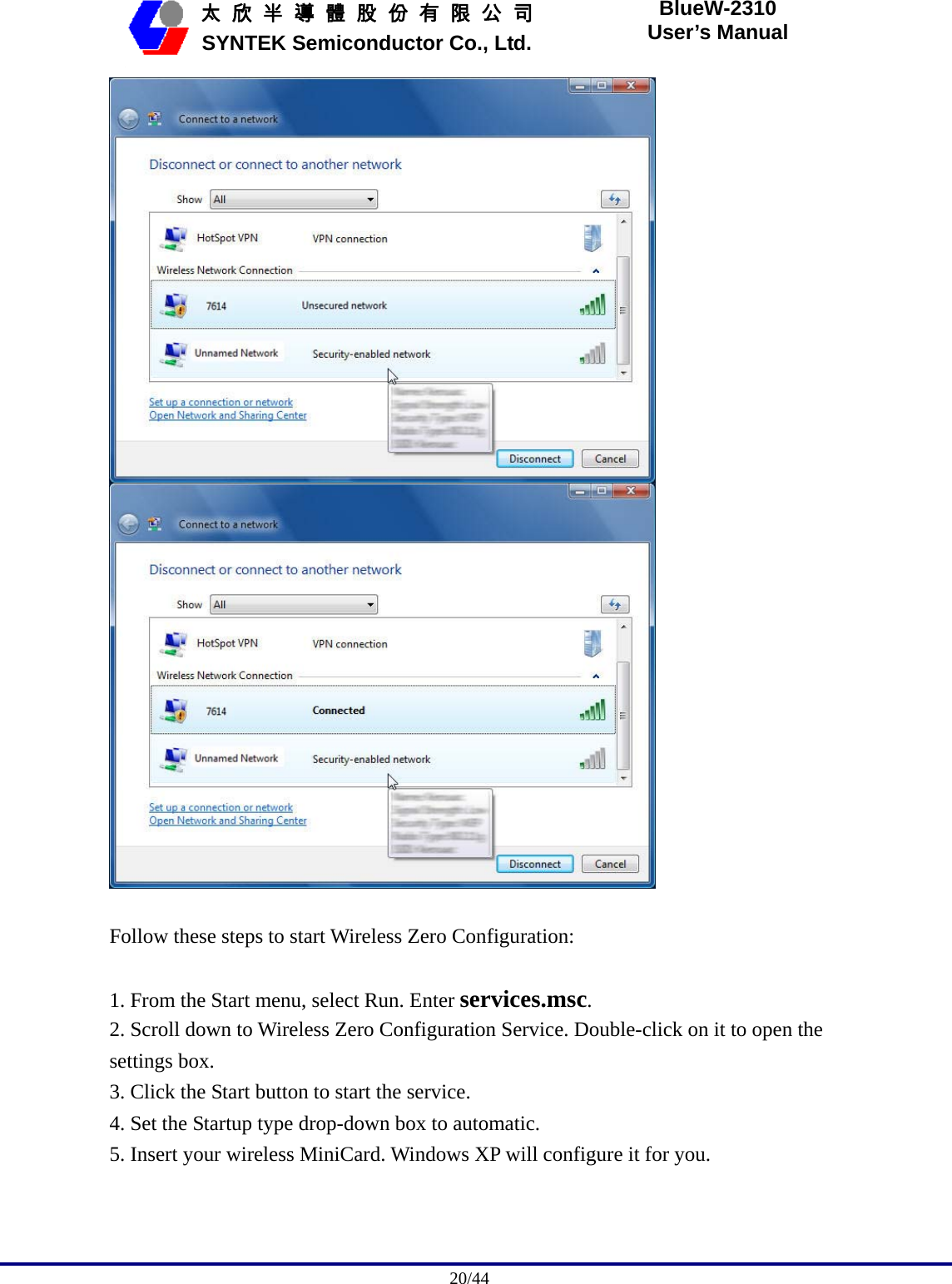                                              20/44   太 欣 半 導 體 股 份 有 限 公 司       SYNTEK Semiconductor Co., Ltd. BlueW-2310 User’s Manual    Follow these steps to start Wireless Zero Configuration:  1. From the Start menu, select Run. Enter services.msc. 2. Scroll down to Wireless Zero Configuration Service. Double-click on it to open the settings box. 3. Click the Start button to start the service. 4. Set the Startup type drop-down box to automatic. 5. Insert your wireless MiniCard. Windows XP will configure it for you. 