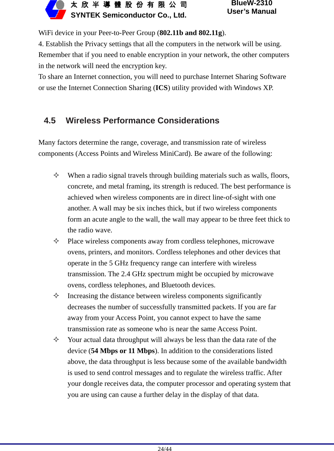                                              24/44   太 欣 半 導 體 股 份 有 限 公 司       SYNTEK Semiconductor Co., Ltd. BlueW-2310 User’s Manual WiFi device in your Peer-to-Peer Group (802.11b and 802.11g). 4. Establish the Privacy settings that all the computers in the network will be using. Remember that if you need to enable encryption in your network, the other computers in the network will need the encryption key. To share an Internet connection, you will need to purchase Internet Sharing Software or use the Internet Connection Sharing (ICS) utility provided with Windows XP.   4.5  Wireless Performance Considerations  Many factors determine the range, coverage, and transmission rate of wireless components (Access Points and Wireless MiniCard). Be aware of the following:   When a radio signal travels through building materials such as walls, floors, concrete, and metal framing, its strength is reduced. The best performance is achieved when wireless components are in direct line-of-sight with one another. A wall may be six inches thick, but if two wireless components form an acute angle to the wall, the wall may appear to be three feet thick to the radio wave.  Place wireless components away from cordless telephones, microwave ovens, printers, and monitors. Cordless telephones and other devices that operate in the 5 GHz frequency range can interfere with wireless transmission. The 2.4 GHz spectrum might be occupied by microwave ovens, cordless telephones, and Bluetooth devices.  Increasing the distance between wireless components significantly decreases the number of successfully transmitted packets. If you are far away from your Access Point, you cannot expect to have the same transmission rate as someone who is near the same Access Point.  Your actual data throughput will always be less than the data rate of the device (54 Mbps or 11 Mbps). In addition to the considerations listed above, the data throughput is less because some of the available bandwidth is used to send control messages and to regulate the wireless traffic. After your dongle receives data, the computer processor and operating system that you are using can cause a further delay in the display of that data.   