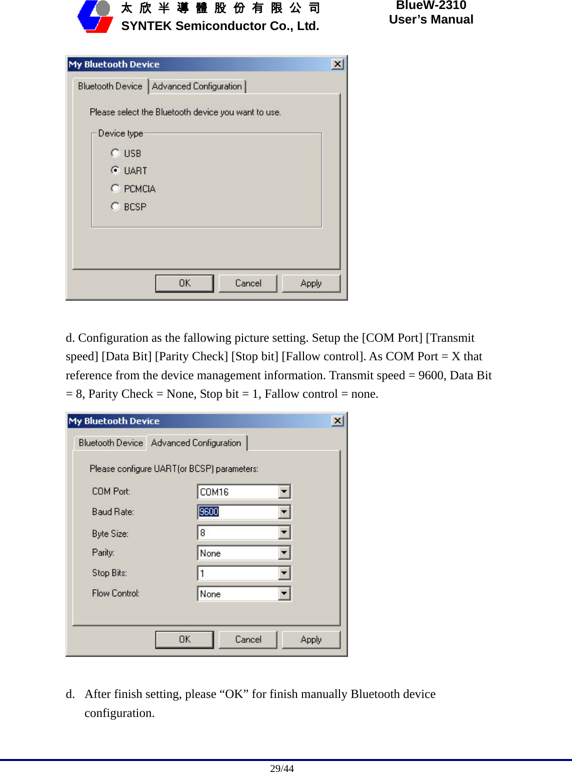                                              29/44   太 欣 半 導 體 股 份 有 限 公 司       SYNTEK Semiconductor Co., Ltd. BlueW-2310 User’s Manual   d. Configuration as the fallowing picture setting. Setup the [COM Port] [Transmit speed] [Data Bit] [Parity Check] [Stop bit] [Fallow control]. As COM Port = X that reference from the device management information. Transmit speed = 9600, Data Bit = 8, Parity Check = None, Stop bit = 1, Fallow control = none.     d. After finish setting, please “OK” for finish manually Bluetooth device configuration.  