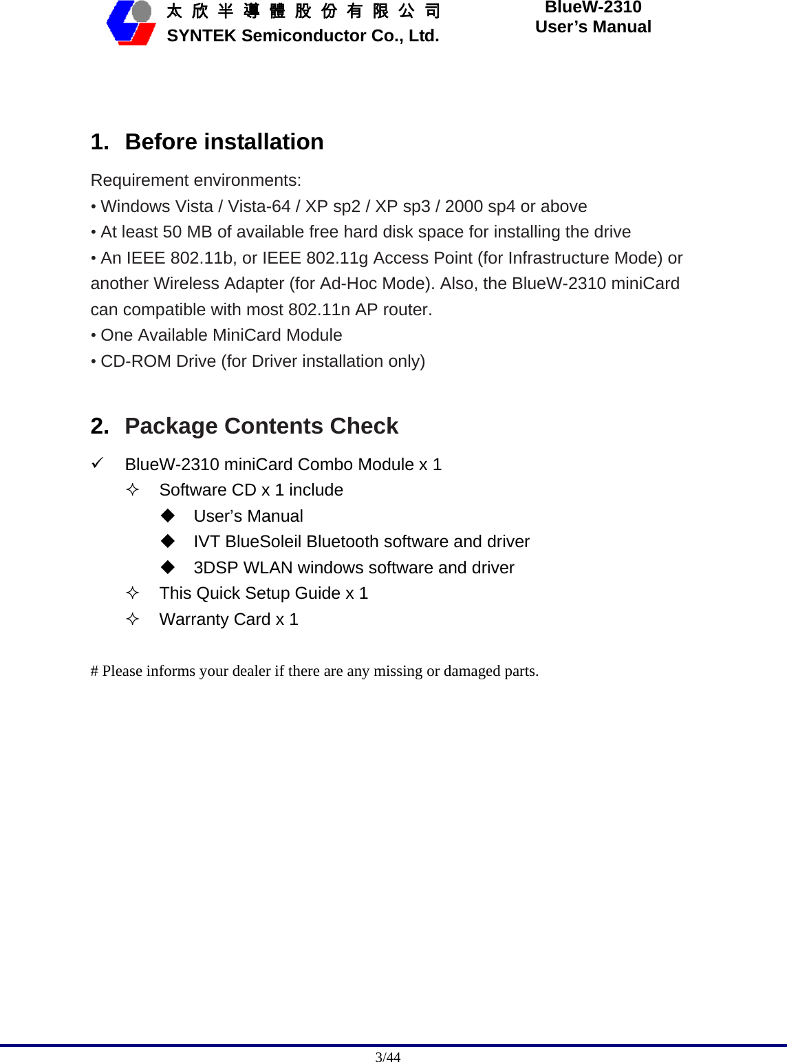                                              3/44   太 欣 半 導 體 股 份 有 限 公 司       SYNTEK Semiconductor Co., Ltd. BlueW-2310 User’s Manual  1. Before installation Requirement environments: • Windows Vista / Vista-64 / XP sp2 / XP sp3 / 2000 sp4 or above • At least 50 MB of available free hard disk space for installing the drive • An IEEE 802.11b, or IEEE 802.11g Access Point (for Infrastructure Mode) or another Wireless Adapter (for Ad-Hoc Mode). Also, the BlueW-2310 miniCard can compatible with most 802.11n AP router. • One Available MiniCard Module • CD-ROM Drive (for Driver installation only)  2.  Package Contents Check 9 BlueW-2310 miniCard Combo Module x 1   Software CD x 1 include  User’s Manual   IVT BlueSoleil Bluetooth software and driver   3DSP WLAN windows software and driver   This Quick Setup Guide x 1   Warranty Card x 1  # Please informs your dealer if there are any missing or damaged parts.  