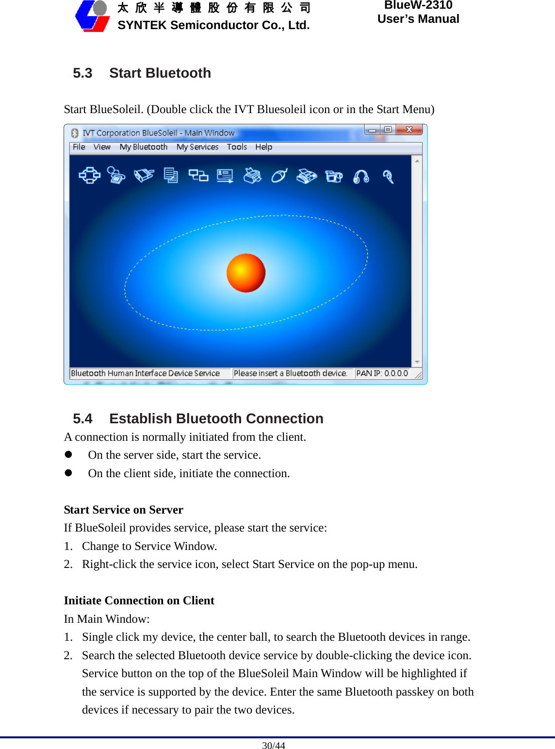                                              30/44   太 欣 半 導 體 股 份 有 限 公 司       SYNTEK Semiconductor Co., Ltd. BlueW-2310 User’s Manual 5.3 Start Bluetooth Start BlueSoleil. (Double click the IVT Bluesoleil icon or in the Start Menu)   5.4  Establish Bluetooth Connection A connection is normally initiated from the client. z On the server side, start the service. z On the client side, initiate the connection.  Start Service on Server If BlueSoleil provides service, please start the service: 1. Change to Service Window. 2. Right-click the service icon, select Start Service on the pop-up menu.  Initiate Connection on Client In Main Window: 1. Single click my device, the center ball, to search the Bluetooth devices in range. 2. Search the selected Bluetooth device service by double-clicking the device icon. Service button on the top of the BlueSoleil Main Window will be highlighted if the service is supported by the device. Enter the same Bluetooth passkey on both devices if necessary to pair the two devices. 