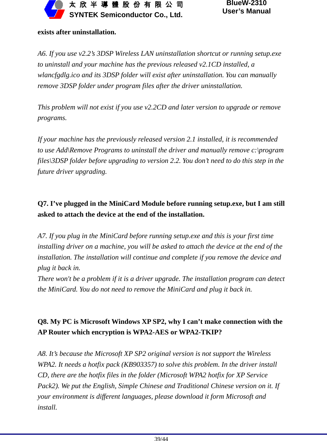                                              39/44   太 欣 半 導 體 股 份 有 限 公 司       SYNTEK Semiconductor Co., Ltd. BlueW-2310 User’s Manual exists after uninstallation.  A6. If you use v2.2’s 3DSP Wireless LAN uninstallation shortcut or running setup.exe to uninstall and your machine has the previous released v2.1CD installed, a wlancfgdlg.ico and its 3DSP folder will exist after uninstallation. You can manually remove 3DSP folder under program files after the driver uninstallation.  This problem will not exist if you use v2.2CD and later version to upgrade or remove programs.  If your machine has the previously released version 2.1 installed, it is recommended to use Add\Remove Programs to uninstall the driver and manually remove c:\program files\3DSP folder before upgrading to version 2.2. You don’t need to do this step in the future driver upgrading.   Q7. I’ve plugged in the MiniCard Module before running setup.exe, but I am still asked to attach the device at the end of the installation.  A7. If you plug in the MiniCard before running setup.exe and this is your first time installing driver on a machine, you will be asked to attach the device at the end of the installation. The installation will continue and complete if you remove the device and plug it back in. There won&apos;t be a problem if it is a driver upgrade. The installation program can detect the MiniCard. You do not need to remove the MiniCard and plug it back in.   Q8. My PC is Microsoft Windows XP SP2, why I can’t make connection with the AP Router which encryption is WPA2-AES or WPA2-TKIP?  A8. It’s because the Microsoft XP SP2 original version is not support the Wireless WPA2. It needs a hotfix pack (KB903357) to solve this problem. In the driver install CD, there are the hotfix files in the folder (Microsoft WPA2 hotfix for XP Service Pack2). We put the English, Simple Chinese and Traditional Chinese version on it. If your environment is different languages, please download it form Microsoft and install. 