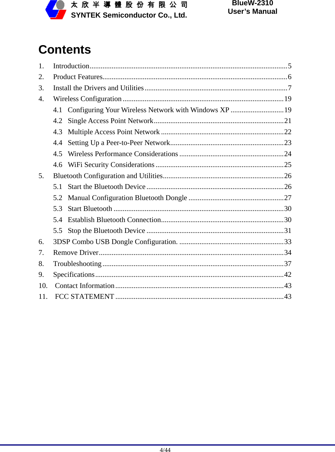                                              4/44   太 欣 半 導 體 股 份 有 限 公 司       SYNTEK Semiconductor Co., Ltd. BlueW-2310 User’s Manual  Contents 1. Introduction............................................................................................................5 2. Product Features.....................................................................................................6 3. Install the Drivers and Utilities..............................................................................7 4. Wireless Configuration........................................................................................19 4.1 Configuring Your Wireless Network with Windows XP .............................19 4.2 Single Access Point Network.......................................................................21 4.3 Multiple Access Point Network ...................................................................22 4.4 Setting Up a Peer-to-Peer Network..............................................................23 4.5 Wireless Performance Considerations .........................................................24 4.6 WiFi Security Considerations......................................................................25 5. Bluetooth Configuration and Utilities..................................................................26 5.1 Start the Bluetooth Device...........................................................................26 5.2 Manual Configuration Bluetooth Dongle ....................................................27 5.3 Start Bluetooth .............................................................................................30 5.4 Establish Bluetooth Connection...................................................................30 5.5 Stop the Bluetooth Device ...........................................................................31 6. 3DSP Combo USB Dongle Configuration. .........................................................33 7. Remove Driver.....................................................................................................34 8. Troubleshooting...................................................................................................37 9. Specifications.......................................................................................................42 10.  Contact Information............................................................................................43 11.  FCC STATEMENT ............................................................................................43  