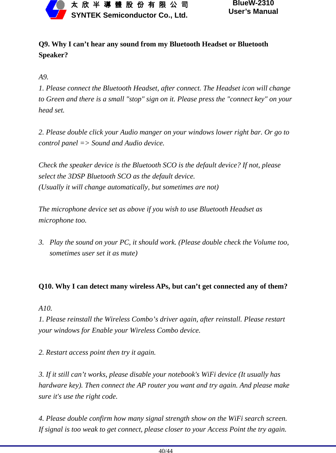                                              40/44   太 欣 半 導 體 股 份 有 限 公 司       SYNTEK Semiconductor Co., Ltd. BlueW-2310 User’s Manual  Q9. Why I can’t hear any sound from my Bluetooth Headset or Bluetooth Speaker?  A9.  1. Please connect the Bluetooth Headset, after connect. The Headset icon will change to Green and there is a small &quot;stop&quot; sign on it. Please press the &quot;connect key&quot; on your head set.  2. Please double click your Audio manger on your windows lower right bar. Or go to control panel =&gt; Sound and Audio device.    Check the speaker device is the Bluetooth SCO is the default device? If not, please select the 3DSP Bluetooth SCO as the default device. (Usually it will change automatically, but sometimes are not)  The microphone device set as above if you wish to use Bluetooth Headset as microphone too.  3. Play the sound on your PC, it should work. (Please double check the Volume too, sometimes user set it as mute)     Q10. Why I can detect many wireless APs, but can’t get connected any of them?  A10.  1. Please reinstall the Wireless Combo’s driver again, after reinstall. Please restart your windows for Enable your Wireless Combo device.  2. Restart access point then try it again.    3. If it still can’t works, please disable your notebook&apos;s WiFi device (It usually has hardware key). Then connect the AP router you want and try again. And please make sure it&apos;s use the right code.  4. Please double confirm how many signal strength show on the WiFi search screen. If signal is too weak to get connect, please closer to your Access Point the try again. 